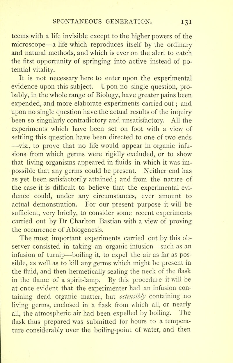 teems with a life invisible except to the higher powers of the microscope—a life which reproduces itself by the ordinary and natural methods, and which is ever on the alert to catch the first opportunity of springing into active instead of po- tential vitality. It is not necessary here to enter upon the experimental evidence upon this subject. Upon no single question, pro- bably, in the whole range of Biology, have greater pains been expended, and more elaborate experiments carried out; and upon no single question have the actual results of the inquiry been so singularly contradictory and unsatisfactory. All the experiments which have been set on foot with a view of settling this question have been directed to one of two ends —viz., to prove that no life would appear in organic infu- sions from which germs were rigidly excluded, or to show that living organisms appeared in fluids in which it was im- possible that any germs could be present. Neither end has as yet been satisfactorily attained; and from the nature of the case it is difficult to believe that the experimental evi- dence could, under any circumstances, ever amount to actual demonstration. For our present purpose it will be sufficient, very briefly, to consider some recent experiments carried out by Dr Charlton Bastian with a view of proving the occurrence of Abiogenesis. The most important experiments carried out by this ob- server consisted in taking an organic infusion—such as an infusion of turnip—boiling it, to expel the air as far as pos- sible, as well as to kill any germs which might be present in the fluid, and then hermetically sealing the neck of the flask in the flame of a spirit-lamp. By this procedure it will be at once evident that the experimenter had an infusion con- taining dead organic matter, but ostensibly containing no living germs, enclosed in a flask from which ah, or nearly all, the atmospheric air had been expelled by boiling. The flask thus prepared was submitted for hours to a tempera- ture considerably over the boiling-point of water, and then