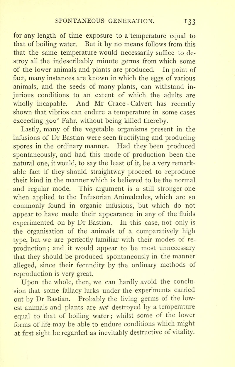 for any length of time exposure to a temperature equal to that of boiling water. But it by no means follows from this that the same temperature would necessarily suffice to de- stroy all the indescribably minute germs from which some of the lower animals and plants are produced. In point of fact, many instances are known in which the eggs of various animals, and the seeds of many plants, can withstand in- jurious conditions to an extent of which the adults are wholly incapable. And Mr Grace - Calvert has recently shown that vibrios can endure a temperature in some cases exceeding 300° Fahr. without being killed thereby. Lastly, many of the vegetable organisms present in the infusions of Dr Bastian were seen fructifying and producing spores in the ordinary manner. Had they been produced spontaneously, and had this mode of production been the natural one, it would, to say the least of it, be a very remark- able fact if they should straightway proceed to reproduce their kind in the manner which is believed to be the normal and regular mode. This argument is a still stronger one when applied to the Infusorian Animalcules, which are so commonly found in organic infusions, but which do not appear to have made their appearance in any of the fluids experimented on by Dr Bastian. In this case, not only is the organisation of the animals of a comparatively high type, but we are perfectly familiar with their modes of re- production; and it would appear to be most unnecessary that they should be produced spontaneously in the manner alleged, since their fecundity by the ordinary methods of reproduction is very great. Upon the whole, then, we can hardly avoid the conclu- sion that some fallacy lurks under the experiments earned out by Dr Bastian. Probably the living germs of the low- est animals and plants are not destroyed by a temperature equal to that of boiling water; w^hilst some of the lower forms of life may be able to endure conditions which might at first sight be regarded as inevitably destructive of vitality.