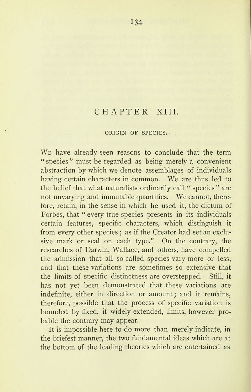 CHAPTER XIII. ORIGIN OF SPECIES. We have already seen reasons to conclude that the term  species  must be regarded as being merely a convenient abstraction by which we denote assemblages of individuals having certain characters in common. We are thus led to the belief that what naturalists ordinarily call  species  are not unvarying and immutable quantities. We cannot, there- fore, retain, in the sense in which he used it, the dictum of Forbes, that  every true species presents in its individuals certain features, specific characters, which distinguish it from every other species; as if the Creator had set an exclu- sive mark or seal on each type. On the contrary, the researches of Darwin, Wallace, and others, have compelled the admission that all so-called species vary more or less, and that these variations are sometimes so extensive that the limits of specific distinctness are overstepped. Still, it has not yet been demonstrated that these variations are indefinite, either in direction or amount; and it remains, therefore, possible that the process of specific variation is bounded by fixed, if widely extended, limits, however pro- bable the contrary may appear. It is impossible here to do more than merely indicate, in the briefest manner, the two fundamental ideas which are at the bottom of the leading theories which are entertained as