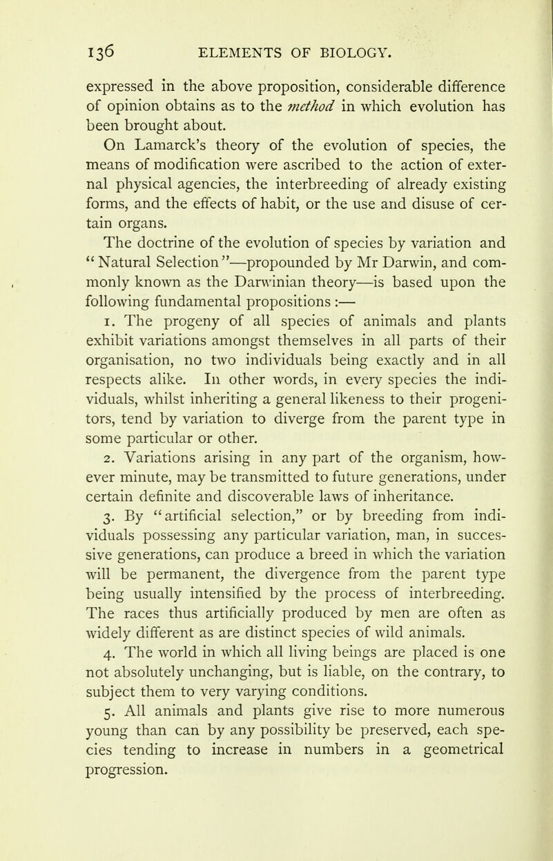 expressed in the above proposition, considerable difference of opinion obtains as to the 77iethod in which evolution has been brought about. On Lamarck's theory of the evolution of species, the means of modification were ascribed to the action of exter- nal physical agencies, the interbreeding of already existing forms, and the effects of habit, or the use and disuse of cer- tain organs. The doctrine of the evolution of species by variation and  Natural Selection—propounded by Mr Darwin, and com- monly known as the Darwinian theory—is based upon the following fundamental propositions :— 1. The progeny of all species of animals and plants exhibit variations amongst themselves in all parts of their organisation, no two individuals being exactly and in all respects alike. In other words, in every species the indi- viduals, whilst inheriting a general likeness to their progeni- tors, tend by variation to diverge from the parent type in some particular or other. 2. Variations arising in any part of the organism, how- ever minute, may be transmitted to future generations, under certain definite and discoverable laws of inheritance. 3. By artificial selection, or by breeding from indi- viduals possessing any particular variation, man, in succes- sive generations, can produce a breed in which the variation will be permanent, the divergence from the parent type being usually intensified by the process of interbreeding. The races thus artificially produced by men are often as widely different as are distinct species of wild animals. 4. The world in which all living beings are placed is one not absolutely unchanging, but is liable, on the contrary, to subject them to very varying conditions. 5. All animals and plants give rise to more numerous young than can by any possibility be preserved, each spe- cies tending to increase in numbers in a geometrical progression.