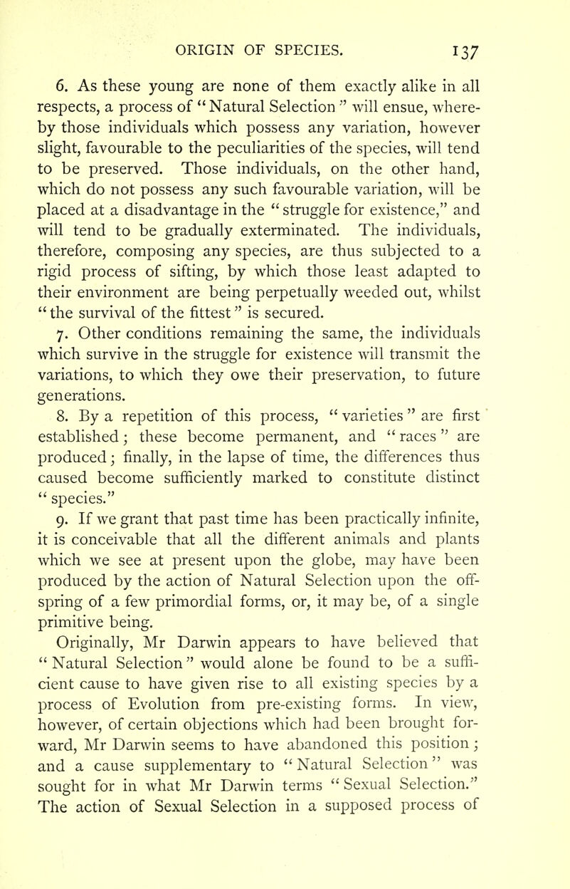 6. As these young are none of them exactly alike in all respects, a process of  Natural Selection  will ensue, where- by those individuals which possess any variation, however slight, favourable to the peculiarities of the species, will tend to be preserved. Those individuals, on the other hand, which do not possess any such favourable variation, will be placed at a disadvantage in the  struggle for existence, and will tend to be gradually exterminated. The individuals, therefore, composing any species, are thus subjected to a rigid process of sifting, by which those least adapted to their environment are being perpetually weeded out, whilst  the survival of the fittest is secured. 7. Other conditions remaining the same, the individuals which survive in the struggle for existence will transmit the variations, to which they owe their preservation, to future generations. 8. By a repetition of this process,  varieties  are first established; these become permanent, and  races  are produced; finally, in the lapse of time, the differences thus caused become sufficiently marked to constitute distinct  species. 9. If we grant that past time has been practically infinite, it is conceivable that all the different animals and plants which we see at present upon the globe, may have been produced by the action of Natural Selection upon the off- spring of a few primordial forms, or, it may be, of a single primitive being. Originally, Mr Darwin appears to have believed that Natural Selection would alone be found to be a suffi- cient cause to have given rise to all existing species by a process of Evolution from pre-existing forms. In view, however, of certain objections which had been brought for- ward, Mr Darwin seems to have abandoned this position; and a cause supplementary to  Natural Selection was sought for in what Mr Darwin terms Sexual Selection. The action of Sexual Selection in a supposed process of