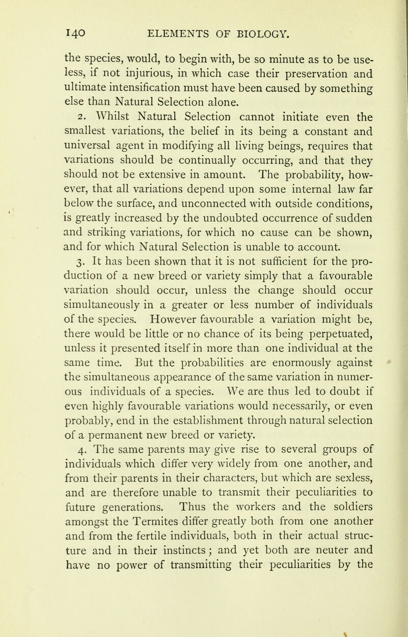 the species, would, to begin with, be so minute as to be use- less, if not injurious, in which case their preservation and ultimate intensification must have been caused by something else than Natural Selection alone. 2. Whilst Natural Selection cannot initiate even the smallest variations, the belief in its being a constant and universal agent in modifying all living beings, requires that variations should be continually occurring, and that they should not be extensive in amount. The probability, how- ever, that all variations depend upon some internal law far below the surface, and unconnected with outside conditions, is greatly increased by the undoubted occurrence of sudden and striking variations, for which no cause can be shown, and for which Natural Selection is unable to account. 3. It has been shown that it is not sufficient for the pro- duction of a new breed or variety simply that a favourable variation should occur, unless the change should occur simultaneously in a greater or less number of individuals of the species. However favourable a variation might be, there would be little or no chance of its being perpetuated, unless it presented itself in more than one individual at the same time. But the probabilities are enormously against the simultaneous appearance of the same variation in numer- ous individuals of a species. We are thus led to doubt if even highly favourable variations would necessarily, or even probably, end in the establishment through natural selection of a permanent new breed or variety. 4. The same parents may give rise to several groups of individuals which differ very widely from one another, and from their parents in their characters, but which are sexless, and are therefore unable to transmit their peculiarities to future generations. Thus the workers and the soldiers amongst the Termites differ greatly both from one another and from the fertile individuals, both in their actual struc- ture and in their instincts; and yet both are neuter and have no power of transmitting their peculiarities by the