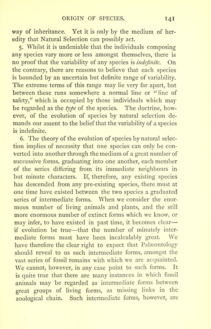 way of inheritance. Yet it is only by the medium of her- edity that Natural Selection can possibly act. 5. Whilst it is undeniable that the individuals composing any species vary more or less amongst themselves, there is no proof that the variability of any species is indefinite. On the contrary, there are reasons to believe that each species is bounded by an uncertain but definite range of variability. The extreme terms of this range may lie very far apart, but between these runs somewhere a normal line or  line of safety, which is occupied by those individuals which may be regarded as the type of the species. The doctrine, how- ever, of the evolution of species by natural selection de- mands our assent to the belief that the variability of a species is indefinite. 6. The theory of the evolution of species by natural selec- tion implies of necessity that one species can only be con- verted into another through the medium of a great number of successive forms, graduating into one another, each member of the series diftering from its immediate neighbours in but minute characters. If, therefore, any existing species has descended from any pre-existing species, there must at one time have existed between the two species a graduated series of intermediate forms. When we consider the enor- mous number of living animals and plants, and the still more enormous number of extinct forms which we know, or may infer, to have existed in past time, it becomes clear— if evolution be true—that the number of minutely inter- mediate forms must have been incalculably great. We have therefore the clear right to expect that Palaeontology should reveal to us such intermediate forms, amongst the vast series of fossil remains with which we are acquainted. We cannot, however, in any case point to such forms. It is quite true that there are many instances in which fossil animals may be regarded as intermediate forms between great groups of living forms, as missing links in the zoological chain. Such intermediate forms, however, are