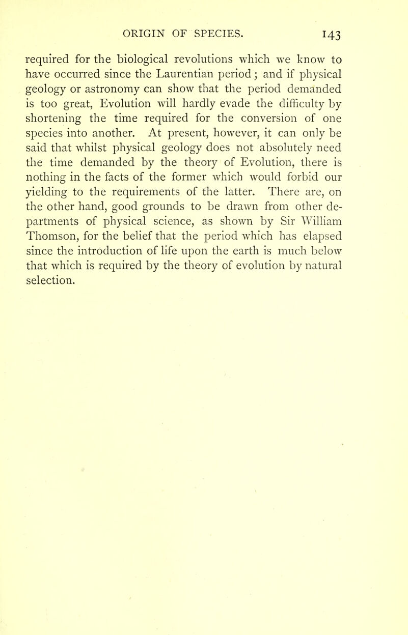 required for the biological revolutions which we know to have occurred since the Laurentian period; and if physical geology or astronomy can show that the period demanded is too great, Evolution will hardly evade the difhculty by shortening the time required for the conversion of one species into another. At present, however, it can only be said that whilst physical geology does not absolutely need the time demanded by the theory of Evolution, there is nothing in the facts of the former which would forbid our yielding to the requirements of the latter. There are, on the other hand, good grounds to be drawn from other de- partments of physical science, as shown by Sir William Thomson, for the belief that the period which has elapsed since the introduction of life upon the earth is much below that which is required by the theory of evolution by natural selection.