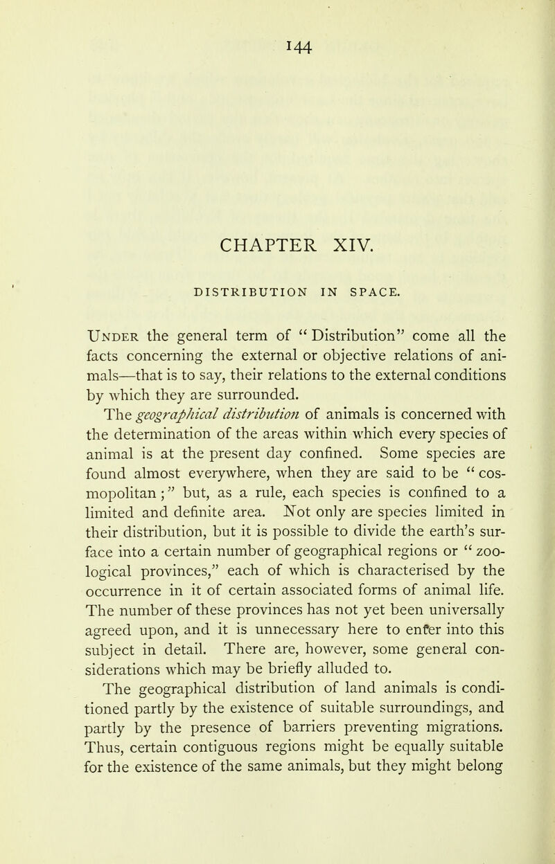 CHAPTER XIV. DISTRIBUTION IN SPACE. Under the general term of  Distribution come all the facts concerning the external or objective relations of ani- mals—that is to say, their relations to the external conditions by which they are surrounded. The geographical distribittioii of animals is concerned with the determination of the areas within which every species of animal is at the present day confined. Some species are found almost everywhere, when they are said to be  cos- mopolitan ; but, as a rule, each species is confined to a limited and definite area. ITot only are species limited in their distribution, but it is possible to divide the earth's sur- face into a certain number of geographical regions or  zoo- logical provinces, each of which is characterised by the occurrence in it of certain associated forms of animal life. The number of these provinces has not yet been universally agreed upon, and it is unnecessary here to enfer into this subject in detail. There are, however, some general con- siderations which may be briefly alluded to. The geographical distribution of land animals is condi- tioned partly by the existence of suitable surroundings, and partly by the presence of barriers preventing migrations. Thus, certain contiguous regions might be equally suitable for the existence of the same animals, but they might belong