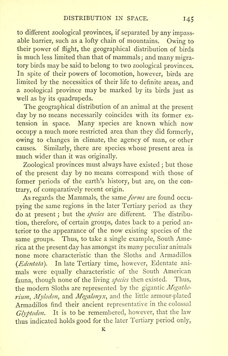to different zoological provinces, if separated by any impass- able barrier, such as a lofty chain of mountains. Owing to their power of flight, the geographical distribution of birds is much less limited than that of mammals; and many migra- tory birds may be said to belong to two zoological provinces. In spite of their powers of locomotion, however, birds are limited by the necessities of their life to definite areas, and a zoological province may be marked by its birds just as well as by its quadrupeds. The geographical distribution of an animal at the present day by no means necessarily coincides with its former ex- tension in space. Many species are known which now occupy a much more restricted area than they did formerly, owing to changes in climate, the agency of man, or other causes. Similarly, there are species whose present area is much wider than it was originally. Zoological provinces must always have existed; but those of the present day by no means correspond with those of former periods of the earth's history, but are, on the con- trary, of comparatively recent origin. As regards the Mammals, the same forms are found occu- pying the same regions in the later Tertiary period as they do at present; but the species are different. The distribu- tion, therefore, of certain groups, dates back to a period an- terior to the appearance of the now existing species of the same groups. Thus, to take a single example, South Ame- rica at the present day has amongst its many peculiar animals none more characteristic than the Sloths and Armadillos (Edentata). In late Tertiary time, however, Edentate ani- mals were equally characteristic of the South American fauna, though none of the living species then existed. Thus, the modern Sloths are represented by the gigantic Megathe- rium, Mylodon, and Megalonyx, and the little armour-plated Armadillos find their ancient representative in the colossal Glyptodon. It is to be remembered, however, that the law thus indicated holds good for the later Tertiary period only, K