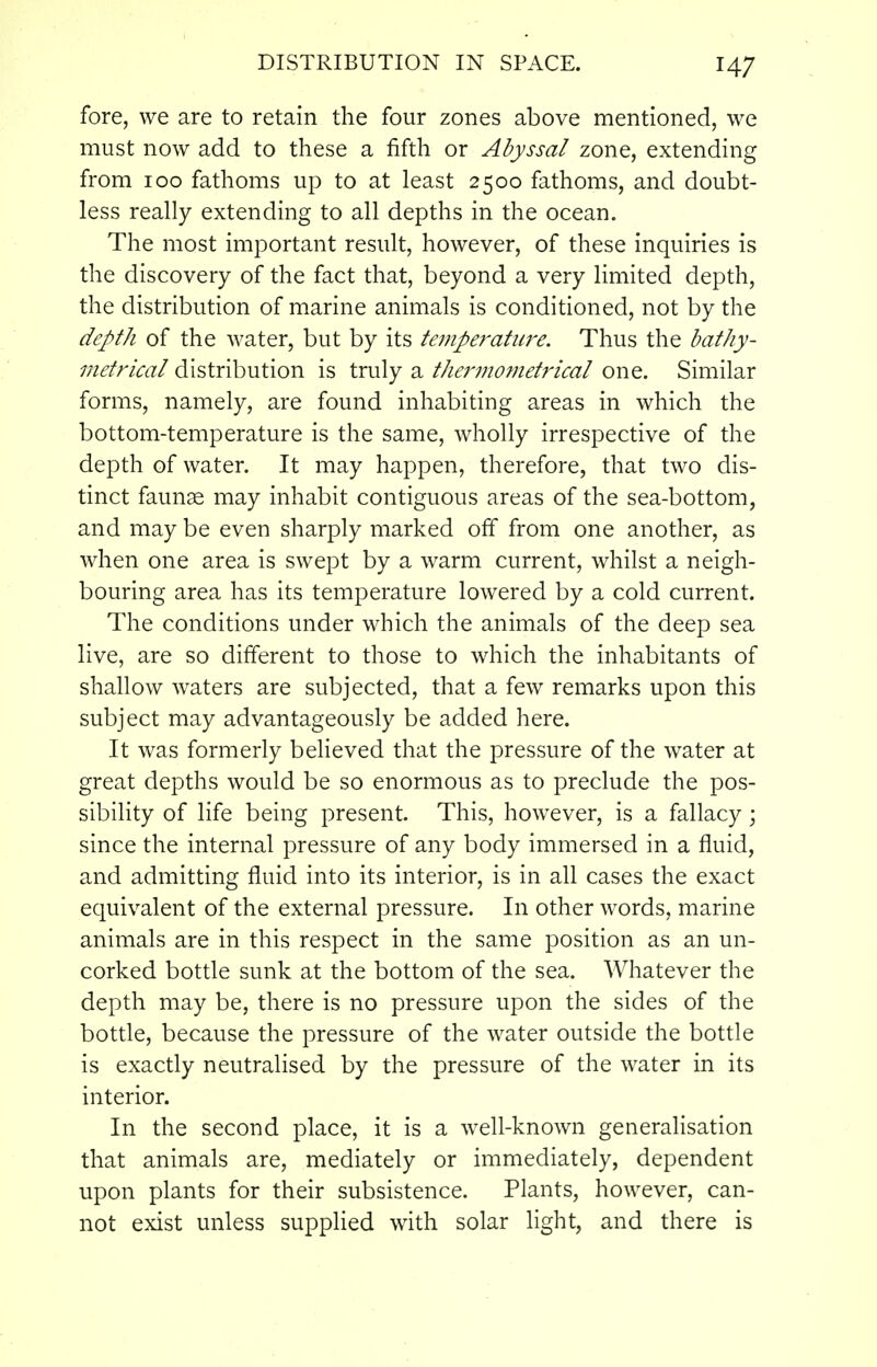 fore, we are to retain the four zones above mentioned, we must now add to these a fifth or Abyssal zone, extending from 100 fathoms up to at least 2500 fathoms, and doubt- less really extending to all depths in the ocean. The most important result, however, of these inquiries is the discovery of the fact that, beyond a very limited depth, the distribution of marine animals is conditioned, not by the depth of the water, but by its temperature. Thus the bathy- metrical distribution is truly a thermometrical one. Similar forms, namely, are found inhabiting areas in which the bottom-temperature is the same, wholly irrespective of the depth of water. It may happen, therefore, that two dis- tinct faunae may inhabit contiguous areas of the sea-bottom, and may be even sharply marked off from one another, as when one area is swept by a warm current, whilst a neigh- bouring area has its temperature lowered by a cold current. The conditions under which the animals of the deep sea live, are so different to those to which the inhabitants of shallow waters are subjected, that a few remarks upon this subject may advantageously be added here. It was formerly beUeved that the pressure of the water at great depths would be so enormous as to preclude the pos- sibility of life being present. This, however, is a fallacy; since the internal pressure of any body immersed in a fluid, and admitting fluid into its interior, is in all cases the exact equivalent of the external pressure. In other words, marine animals are in this respect in the same position as an un- corked bottle sunk at the bottom of the sea. Whatever the depth may be, there is no pressure upon the sides of the bottle, because the pressure of the water outside the bottle is exactly neutralised by the pressure of the water in its interior. In the second place, it is a well-known generalisation that animals are, mediately or immediately, dependent upon plants for their subsistence. Plants, however, can- not exist unless supplied with solar light, and there is