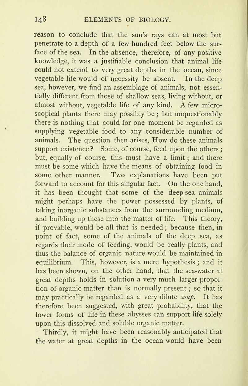 reason to conclude that the sun's rays can at most but penetrate to a depth of a few hundred feet below the sur- face of the sea. In the absence, therefore, of any positive knowledge, it was a justifiable conclusion that animal life could not extend to very great depths in the ocean, since vegetable life would of necessity be absent. In the deep sea, however, we find an assemblage of animals, not essen- tially different from those of shallow seas, living without, or almost without, vegetable life of any kind. A few micro- scopical plants there may possibly be ; but unquestionably there is nothing that could for one moment be regarded as supplying vegetable food to any considerable number of animals. The question then arises. How do these animals support existence ? Some, of course, feed upon the others ; but, equally of course, this must have a limit; and there must be some which have the means of obtaining food in some other manner. Two explanations have been put forward to account for this singular fact. On the one hand, it has been thought that some of the deep-sea animals might perhaps have the power possessed by plants, of taking inorganic substances from the surrounding medium, and building up these into the matter of life. This theory, if provable, would be all that is needed; because then, in point of fact, some of the animals of the deep sea, as regards their mode of feeding, would be really plants, and thus the balance of organic nature would be maintained in equilibrium. This, however, is a mere hypothesis; and it has been shown, on the other hand, that the sea-water at great depths holds in solution a very much larger propor- tion of organic matter than is normally present; so that it may practically be regarded as a very dilute soup. It has therefore been suggested, with great probability, that the lower forms of life in these abysses can support life solely upon this dissolved and soluble organic matter. Thirdly, it might have been reasonably anticipated that the water at great depths in the ocean would have been