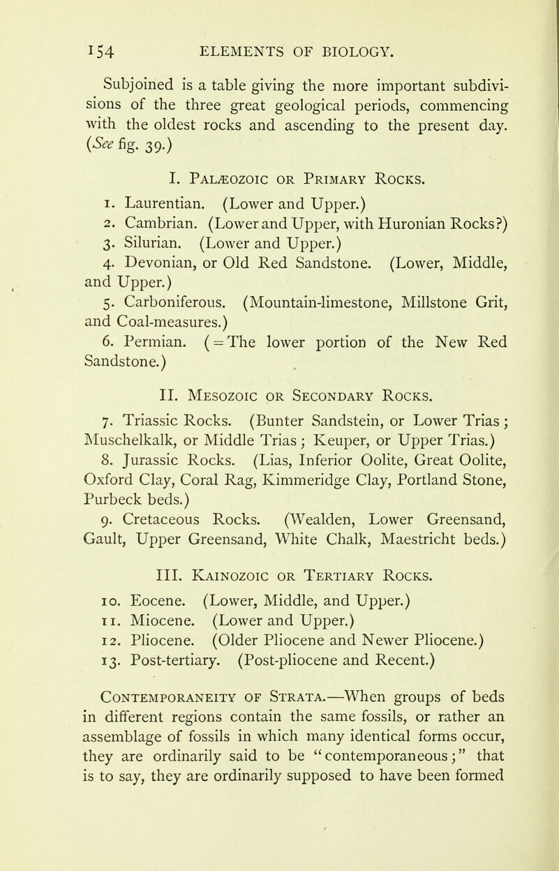 Subjoined is a table giving the more important subdivi- sions of the three great geological periods, commencing with the oldest rocks and ascending to the present day. {See fig. 39.) I. Paleozoic or Primary Rocks. 1. Laurentian. (Lower and Upper.) 2. Cambrian. (Lower and Upper, with Huronian Rocks?) 3. Silurian. (Lower and Upper.) 4. Devonian, or Old Red Sandstone. (Lower, Middle, and Upper.) 5. Carboniferous. (Mountain-limestone, Millstone Grit, and Coal-measures.) 6. Permian. ( = The lower portion of the New Red Sandstone.) II. Mesozoic or Secondary Rocks. 7. Triassic Rocks. (Bunter Sandstein, or Lower Trias ; Muschelkalk, or Middle Trias; Keuper, or Upper Trias.) 8. Jurassic Rocks. (Lias, Inferior Oolite, Great Oolite, Oxford Clay, Coral Rag, Kimmeridge Clay, Portland Stone, Purbeck beds.) 9. Cretaceous Rocks. (Wealden, Lower Greensand, Gault, Upper Greensand, White Chalk, Maestricht beds.) III. Kainozoic or Tertiary Rocks. 10. Eocene. (Lower, Middle, and Upper.) Ti. Miocene. (Lower and Upper.) 12. Pliocene. (Older Pliocene and Newer Pliocene.) 13. Post-tertiary. (Post-pliocene and Recent.) Contemporaneity of Strata.—When groups of beds in different regions contain the same fossils, or rather an assemblage of fossils in which many identical forms occur, they are ordinarily said to be contemporaneous; that is to say, they are ordinarily supposed to have been formed