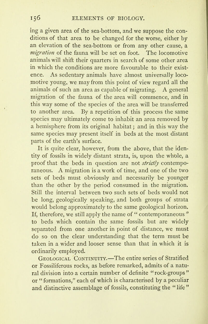 ing a given area of the sea-bottom, and we suppose the con- ditions of that area to be changed for the worse, either by an elevation of the sea-bottom or from any other cause, a migration of the fauna will be set on foot. The locomotive animals will shift their quarters in search of some other area in which the conditions are more favourable to their exist- ence. As sedentary animals have almost universally loco- motive young, we may from this point of view regard all the animals of such an area as capable of migrating. A general migration of the fauna of the area will commence, and in this way some of the species of the area will be transferred to another area. By a repetition of this process the same species may ultimately come to inhabit an area removed by a hemisphere from its original habitat; and in this way the same species may present itself in beds at the most distant parts of the earth's surface. It is quite clear, however, from the above, that the iden- tity of fossils in widely distant strata, is, upon the whole, a proof that the beds in question are not strictly contempo- raneous. A migration is a work of time, and one of the two sets of beds must obviously and necessarily be younger than the other by the period consumed in the migration. Still the interval between two such sets of beds would not be long, geologically speaking, and both groups of strata would belong approximately to the same geological horizon. If, therefore, we still apply the name of  contemporaneous  to beds which contain the same fossils but are widely separated from one another in point of distance, we must do so on the clear understanding that the term must be taken in a wider and looser sense than that in which it is ordinarily employed. Geological Continuity.—The entire series of Stratified or Fossiliferous rocks, as before remarked, admits of a natu- ral division into a certain number of definite rock-groups or  formations, each of which is characterised by a peculiar and distinctive assemblage of fossils, constituting the  life 