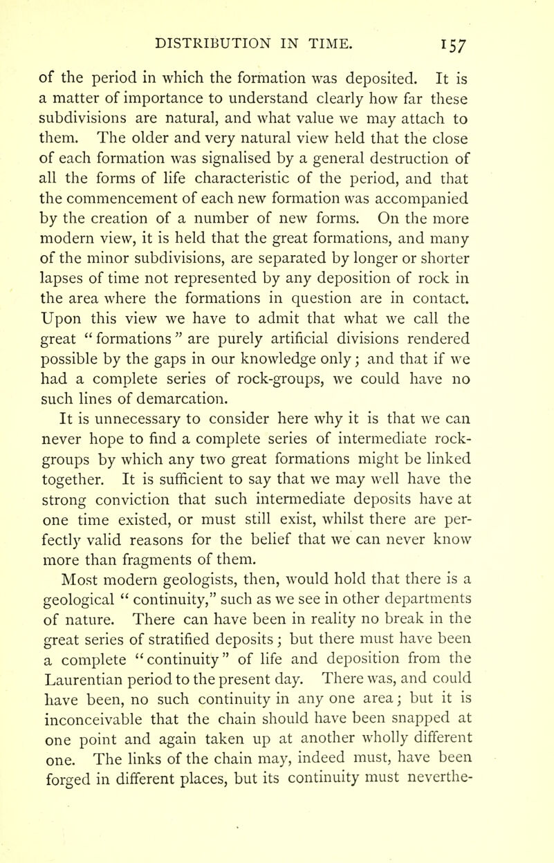 of the period in which the formation was deposited. It is a matter of importance to understand clearly how far these subdivisions are natural, and what value we may attach to them. The older and very natural view held that the close of each formation was signalised by a general destruction of all the forms of life characteristic of the period, and that the commencement of each new formation was accompanied by the creation of a number of new forms. On the more modern view, it is held that the great formations, and many of the minor subdivisions, are separated by longer or shorter lapses of time not represented by any deposition of rock in the area where the formations in question are in contact. Upon this view we have to admit that what we call the great  formations  are purely artificial divisions rendered possible by the gaps in our knowledge only; and that if we had a complete series of rock-groups, we could have no such lines of demarcation. It is unnecessary to consider here why it is that we can never hope to find a complete series of intermediate rock- groups by which any two great formations might be linked together. It is sufficient to say that we may well have the strong conviction that such intermediate deposits have at one time existed, or must still exist, whilst there are per- fectly valid reasons for the belief that we can never know more than fragments of them. Most modern geologists, then, would hold that there is a geological  continuity, such as we see in other departments of nature. There can have been in reality no break in the great series of stratified deposits; but there must have been a complete continuity of life and deposition from the Laurentian period to the present day. There was, and could have been, no such continuity in any one area; but it is inconceivable that the chain should have been snapped at one point and again taken up at another wholly different one. The links of the chain may, indeed must, have been forged in different places, but its continuity must neverthe-