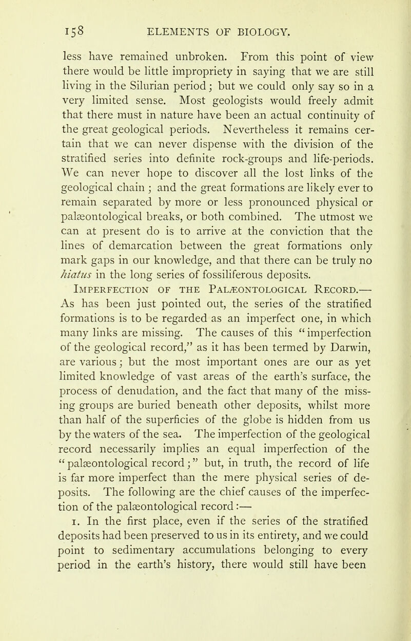 less have remained unbroken. From this point of view there would be little impropriety in saying that we are still living in the Silurian period; but we could only say so in a very limited sense. Most geologists would freely admit that there must in nature have been an actual continuity of the great geological periods. Nevertheless it remains cer- tain that we can never dispense with the division of the stratified series into definite rock-groups and life-periods. We can never hope to discover all the lost links of the geological chain ; and the great formations are likely ever to remain separated by more or less pronounced physical or paleeontological breaks, or both combined. The utmost we can at present do is to arrive at the conviction that the lines of demarcation between the great formations only mark gaps in our knowledge, and that there can be truly no hiatus in the long series of fossiliferous deposits. Imperfection of the Pal^ontological Record.— As has been just pointed out, the series of the stratified formations is to be regarded as an imperfect one, in which many links are missing. The causes of this  imperfection of the geological record, as it has been termed by Darwin, are various; but the most important ones are our as yet limited knowledge of vast areas of the earth's surface, the process of denudation, and the fact that many of the miss- ing groups are buried beneath other deposits, whilst more than half of the superficies of the globe is hidden from us by the waters of the sea. The imperfection of the geological record necessarily implies an equal imperfection of the  palseontological record; but, in truth, the record of life is far more imperfect than the mere physical series of de- posits. The following are the chief causes of the imperfec- tion of the pal^ontological record :— I. In the first place, even if the series of the stratified deposits had been preserved to us in its entirety, and we could point to sedimentary accumulations belonging to every period in the earth's history, there would still have been