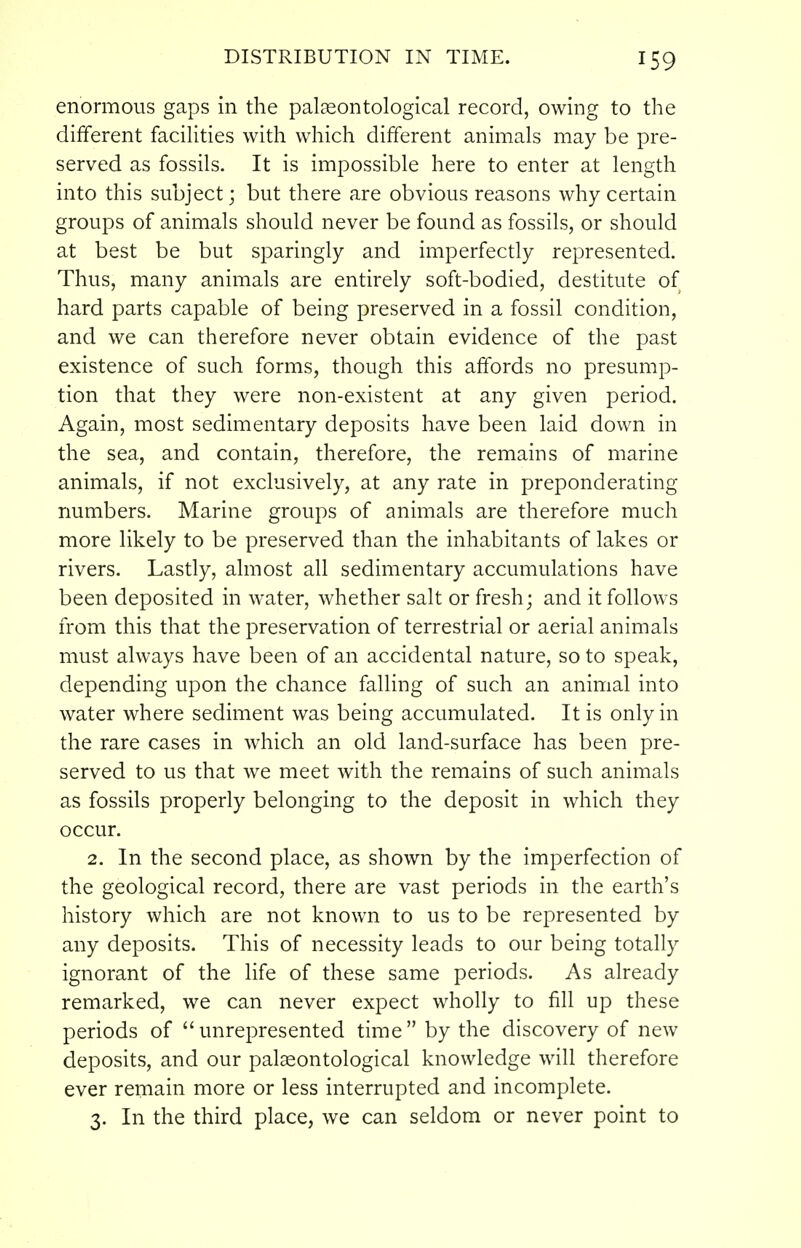 enormous gaps in the palseontological record, owing to the different faciHties with which different animals may be pre- served as fossils. It is impossible here to enter at length into this subject; but there are obvious reasons why certain groups of animals should never be found as fossils, or should at best be but sparingly and imperfectly represented. Thus, many animals are entirely soft-bodied, destitute of hard parts capable of being preserved in a fossil condition, and we can therefore never obtain evidence of the past existence of such forms, though this affords no presump- tion that they were non-existent at any given period. Again, most sedimentary deposits have been laid down in the sea, and contain, therefore, the remains of marine animals, if not exclusively, at any rate in preponderating numbers. Marine groups of animals are therefore much more likely to be preserved than the inhabitants of lakes or rivers. Lastly, almost all sedimentary accumulations have been deposited in water, whether salt or fresh; and it follows from this that the preservation of terrestrial or aerial animals must always have been of an accidental nature, so to speak, depending upon the chance falling of such an animal into water where sediment was being accumulated. It is only in the rare cases in which an old land-surface has been pre- served to us that we meet with the remains of such animals as fossils properly belonging to the deposit in which they occur. 2. In the second place, as shown by the imperfection of the geological record, there are vast periods in the earth's history which are not known to us to be represented by any deposits. This of necessity leads to our being totally ignorant of the life of these same periods. As already remarked, we can never expect wholly to fill up these periods of unrepresented time by the discovery of new deposits, and our pal^ontological knowledge will therefore ever remain more or less interrupted and incomplete. 3. In the third place, we can seldom or never point to