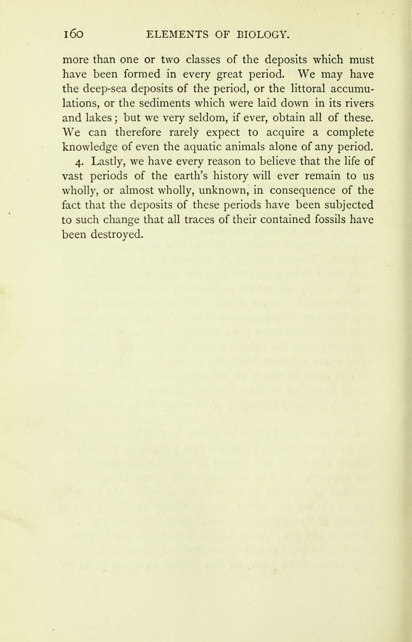 more than one or two classes of the deposits which must have been formed in every great period. We may have the deep-sea deposits of the period, or the Httoral accumu- lations, or the sediments which were laid down in its rivers and lakes; but we very seldom, if ever, obtain all of these. We can therefore rarely expect to acquire a complete knowledge of even the aquatic animals alone of any period. 4. Lastly, we have every reason to believe that the life of vast periods of the earth's history will ever remain to us wholly, or almost wholly, unknown, in consequence of the fact that the deposits of these periods have been subjected to such change that all traces of their contained fossils have been destroyed.