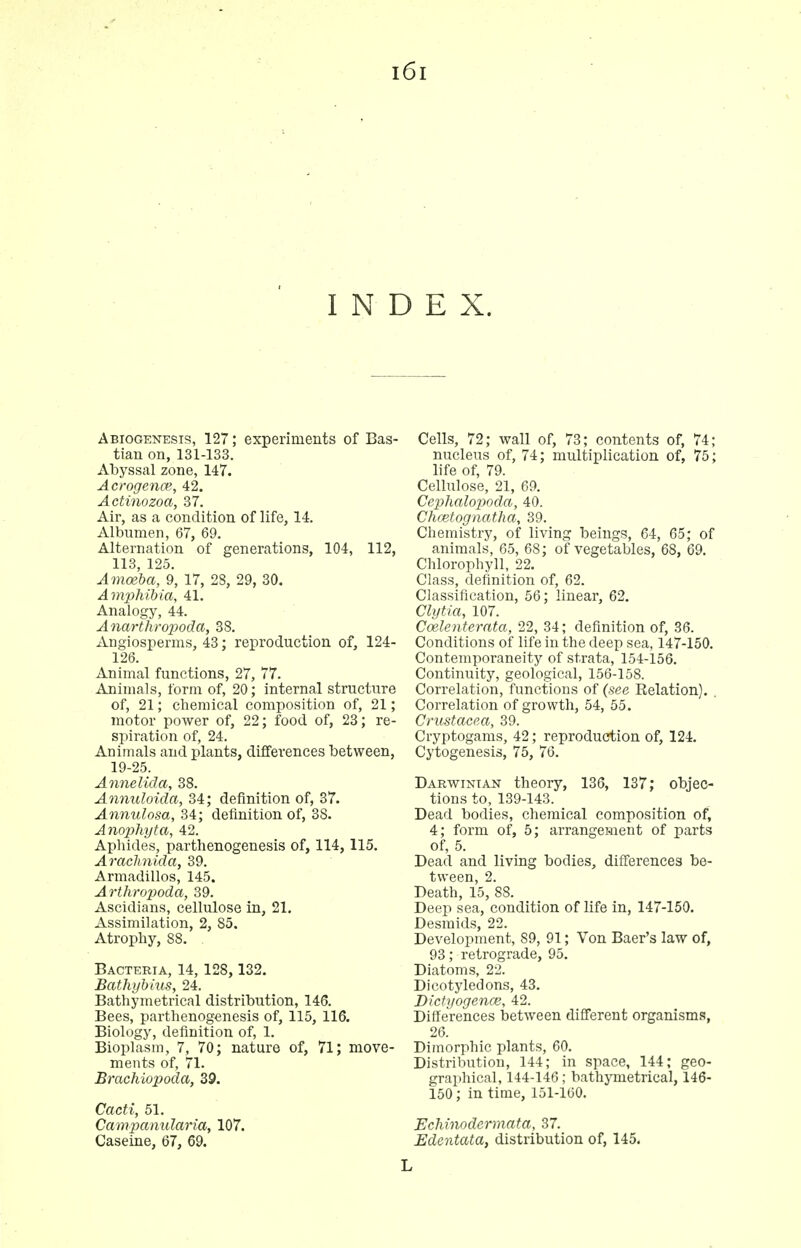 INDEX. Abiogenesis, 127; experiments of Bas- tian on, 131-133. Abyssal zone, 147. Acrogence, 42. Actinozoa, 37. Air, as a condition of life, 14. Albumen, 67, 69. Alternation of generations, 104, 112, 113, 125. Amoeba, 9, 17, 28, 29, 30. Amphibia, 41. Analogy, 44. Anarthropoda, 38. Angiosperms, 43; reproduction of, 124- 126. Animal functions, 27, 77. Animals, form of, 20; internal structure of, 21; chemical composition of, 21; motor power of, 22; food of, 23; re- spiration of, 24. Animals and plants, differences between, 19-25. Annelida, 38. Annuloida, 34; definition of, 37. Annulosa, 34; definition of, 38. Anophyta, 42. Aphides, parthenogenesis of, 114, 115. Arachnida, 39. Armadillos, 145. Arthropoda, 39. Ascidians, cellulose in, 21. Assimilation, 2, 85. Atrophy, 88. Bacteria, 14, 128, 132. Bathybius, 24. Bathymetrical distribution, 146. Bees, parthenogenesis of, 115, 116. Biology, definition of, 1. Bioplasm, 7, 70; nature of, 71; move- ments of, 71. Brachiopoda, 39. Cacti, 51. Campanularia, 107. Caseine, 67, 69. Cells, 72; wall of, 73; contents of, 74; nucleus of, 74; multiplication of, 75; life of, 79. Cellulose, 21, 69. Ce2)halopoda, 40. Chcetognatha, 39. Chemistry, of living beings, 64, 65; of animals, 65, 68; of vegetables, 68, 69. Clilorophyll, 22. Class, definition of, 62. Classification, 56; linear, 62. Clytia, 107. Coelenterata, 22, 34; definition of, 36. Conditions of life in the deep sea, 147-150. Contemporaneity of strata, 154-156. Continuity, geological, 156-158. Correlation, functions of (see Relation). . Correlation of growth, 54, 55. Crustacea, 39. Cryptogams, 42; reproduction of, 124. Cytogenesis, 75, 76. Darwinian theory, 136, 137; objec- tions to, 139-143. Dead bodies, chemical composition of, 4; form of, 5; arrangement of parts of, 5. Dead and living bodies, differences be- tween, 2. Death, 15, 88. Deep sea, condition of life in, 147-150. Desmids, 22. Development, 89, 91; Von Baer's law of, 93; retrograde, 95. Diatoms, 22. Dicotyledons, 43. Dictyogence, 42. Differences between different organisms, 26. Dimorphic plants, 60. Distribution, 144; in space, 144; geo- graphical, 144-146; bathymetrical, 146- 150; in time, 151-160. Echinodermata, 37. Edentata, distribution of, 145. L