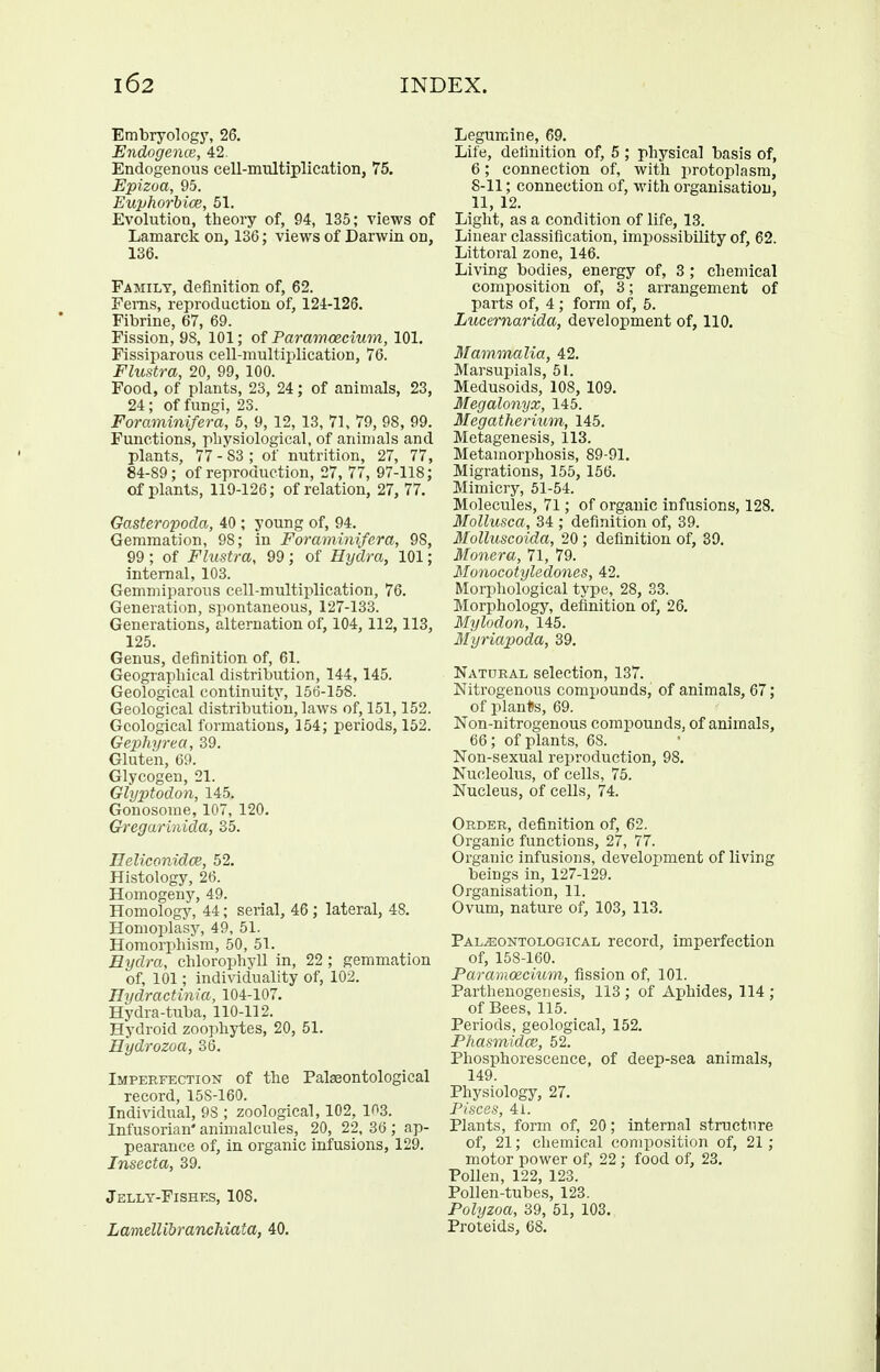 Embryology, 26. Endogence, 42. Endogenous cell-multiplication, 75. Epizoa, 95. Euphorbice, 51. Evolution, tlieory of, 94, 135; views of Lamarck on, 136; views of Darwin on, 136. Family, definition of, 62. Fems, reproduction of, 124-126. Fibrine, 67, 69. Fission, 98, 101; of Param<ecium, 101. Fissiparous cell-multiplication, 76. Fhistra, 20, 99, 100. Food, of plants, 23, 24; of animals, 23, 24; of fungi, 23. Foraminifera, 5, 9, 12, 13, 71, 79, 98, 99. Functions, physiological, of animals and plants, 77 - 83 ; of nutrition, 27, 77, 84-89; of reproduction, 27, 77, 97-118; of plants, 119-126; of relation, 27, 77. Gasteropoda, 40 ; young of, 94. Gemmation, 98; in Foraminifera, 98, 99 ; of Flustra, 99 ; of Hydra, 101; internal, 103. Gemmiparous cell-multiplication, 76. Generation, spontaneous, 127-133. Generations, alternation of, 104, 112,113, 125. Genus, definition of, 61. Geographical distribution, 144, 145. Geological continuity, 156-158. Geological distribution, laws of, 151,152. Geological formations, 154; periods, 152. Gephyrea, 39. Gluten, 69. Glycogen, 21. Glyptodon, 145. Gonosome, 107, 120. Gregarinida, 35. Heliconidce, 52. Hi.stology, 26. Homogeny, 49. Homology, 44; serial, 46 ; lateral, 48. Homoplasy, 49, 51. Horaorphism, 50, 51. Eydra, chlorophyll in, 22 ; gemmation of, 101; individuality of, 102. Hydractinia, 104-107. Hydra-tuba, 110-112. Hydroid zoophytes, 20, 51. Hydrozoa, 36. Imperfection of the Palasontological record, 158-160. Individual, 98 ; zoological, 102, 103. Infusorian* animalcules, 20, 22, 36 ; ap- pearance of, in organic infusions, 129. Insecta, 39. Jelly-Fishes, 108. LamelUbranchiata, 40. Legurcine, 69. Life, definition of, 5 ; physical basis of, 6; connection of, with protoplasm, 8-11; connection of, with organisation, 11, 12. Light, as a condition of life, 13. Linear classification, impossibility of, 62. Littoral zone, 146. Living bodies, energy of, 3 ; chemical composition of, 3; arrangement of parts of, 4 ; form of, 5. Lucernarida, development of, 110. Mammalia, 42. Marsupials, 51. Medusoids, 108, 109. Megalonyx, 145. Megatheritim, 145. Metagenesis, 113. Metamorphosis, 89-91. Migrations, 155, 156. Mimicry, 51-54. Molecules, 71; of organic infusions, 128. Mollusca, 34 ; definition of, 39. Molluscoida, 20 ; definition of, 39. Monera, 71, 79. Monocotyledones, 42. Morphological type, 28, 33. Morphology, definition of, 26. Mylodon, 145. Myriapoda, 39. Natural selection, 137. Nitrogenous compounds, of animals, 67; of planUs, 69. Non-nitrogenous comjjounds, of animals, 66; of plants, 68. Non-sexual reproduction, 98. Nucleolus, of cells, 75. Nucleus, of cells, 74. Order, definition of, 62. Organic functions, 27, 77. Organic infusions, development of living beings in, 127-129. Organisation, 11. Ovum, nature of, 103, 113. Pal^ontological record, imperfection of, 158-160. Paramoecium, fission of, 101. Parthenogenesis, 113 ; of Aphides, 114 ; of Bees, 115. Periods, geological, 152. Phasmidos, 52. Phosphorescence, of deep-sea animals, 149. Physiology, 27. Pisces, 41. Plants, form of, 20; internal structure of, 21; chemical composition of, 21; motor power of, 22 ; food of, 23. Pollen, 122, 123. ' Pollen-tubes, 123. Polyzoa, 39, 51, 103. Proteids, 68.