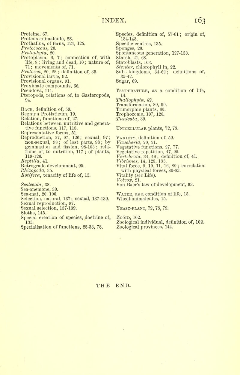 Proteine, 67. Proteus-animalcule, 28. Prothallus, of ferns, 124, 125. Protococcus, 20. Protophyta, 20. Protoplasm, 6, 7; connection of, witli life, 8 ; living and dead, 10; nature of, 71; movements of, 71. Protozoa, 20, 28 ; definition of, 35. Provisional larvae, 92. Provisional organs, 91. Proximate compounds, 66. Pseudova, 114. Pteropods, relations of, to Gasteropods, 94. Race, definition of, 59. Regnum Protisticum, 19. Relation, functions of, 27. Relations between nutritive and genera- tive functions, 117, 118. Representative forms, 51. Reproduction, 27, 97, 126; sexual, 97; non-sexual, 98 ; of lost parts, 98 ; by gemmation and fission, 98-103 ; rela- tions of, to nutrition, 117 ; of plants, 119-126. Reptilia, 41. Retrograde development, 95. Rhizopoda, 35. Rotifera, tenacity of life of, 15. Scolecida, 38. Sea-anemone, 30. Sea-mat, 20, 100. Selection, natural, 137; sexual, 137-139. Sexual reproduction, 97. Sexual selection, 137-139. Sloths, 145. Special creation of species, doctrine of, 135. Specialisation of functions, 28-33, 78. Species, definition of, 57-61; origin of, 134-143. Specific centres, 135. Sponges, 20. Spontaneous generation, 127-133. Starch, 21, 68. Statoblasts, 103. Stentor, chlorophyll in, 22. Sub - kingdoms, 34-62 ; definitions of, 35-42. Sugar, 69. Temperature, as a condition of life, 14. Thallophyta, 42. Transformation, 89, 90. Trimorphie plants, 60. Trophozome, 107, 120. Tunicata, 39. Unicellular plants, 72, 78. Variety, definition of, 59. Vaucheria, 20, 21. Vegetative functions, 27, 77. Vegetative repetition, 47, 99. Vertebrata, 34, 48 ; definition of, 41. Vibriones, 14, 128, 133. Vital force, 9, 10, 11, 16, 80 ; correlation with physical forces, 80-83. Vitality {see Life). Volvox, 21. Von Baer's law of development, 93. Water, as a condition of life, 15. Wheel-animalcules, 15. Yeast-plant, 72, 78, 79. ZooiD, 102. Zoological individual, definition of, 102. Zoological provinces, 144. THE END.