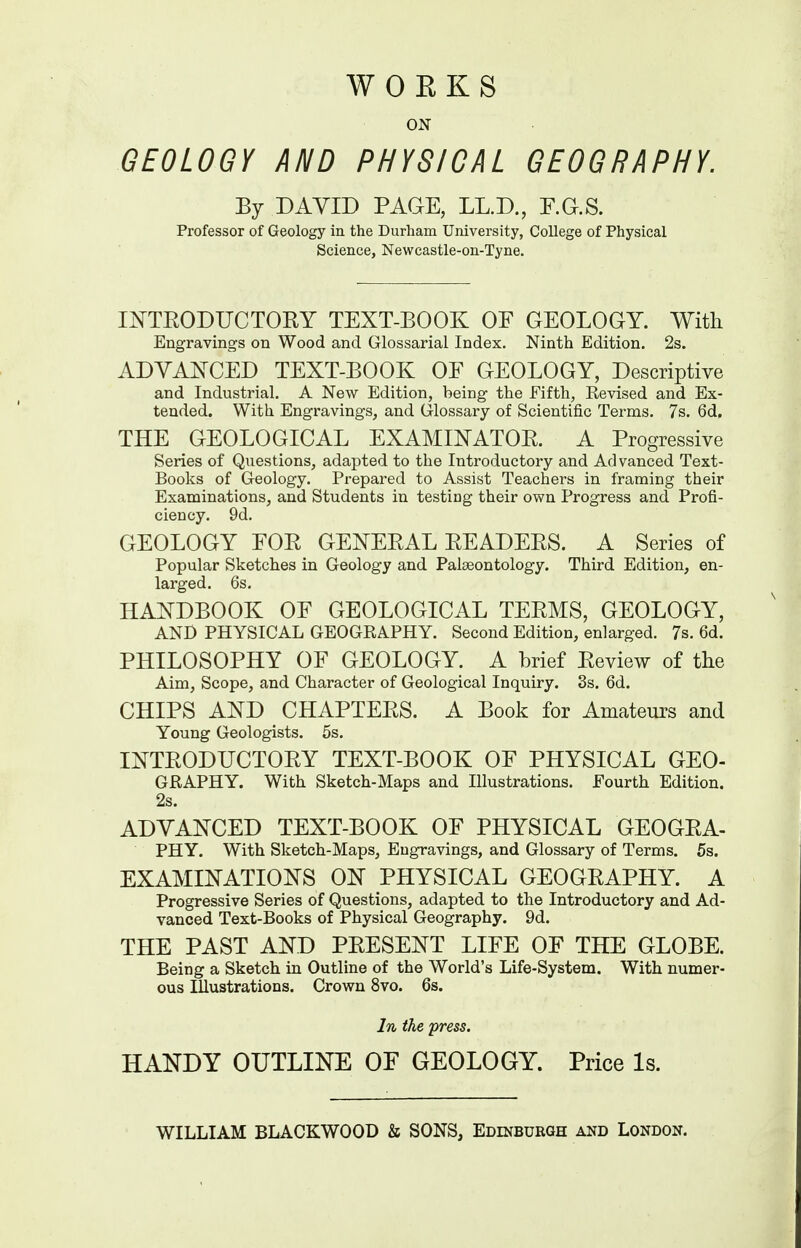WORKS ON GEOLOGY AND PHYSICAL GEOGRAPHY. By DAVID PAGE, LL.D., F.G.S. Professor of Geology in the Durham University, College of Physical Science, Newcastle-on-Tyne. li^TEODUCTORY TEXT-BOOK OF GEOLOGY. With Engravings on Wood and Glossarial Index. Ninth Edition. 2s. ADYAifCED TEXT-BOOK OF GEOLOGY, Descriptive and Industrial. A New Edition, being the Fifth, Revised and Ex- tended. With Engravings, and G-lossary of Scientific Terms, 7s. 6d. THE GEOLOGICAL EXAMINATOE. A Progressive Series of Questions, adapted to the Introductory and Advanced Text- Books of Geology. Prepared to Assist Teachers in framing their Examinations, and Students in testing their own Progress and Profi- ciency. 9d. GEOLOGY FOE GENEEAL EEADEES. A Series of Popular Sketches in Geology and Palaeontology. Third Edition, en- larged. 6s. HA^^DBOOK OF GEOLOGICAL TEEMS, GEOLOGY, AND PHYSICAL GEOGRAPHY. Second Edition, enlarged. 7s. 6d. PHILOSOPHY OF GEOLOGY. A brief Eeview of tlie Aim, Scope, and Character of Geological Inquiry. 3s. 6d. CHIPS AND CHAPTEES. A Book for Amateurs and Young Geologists. 5s. lOTEODUCTOEY TEXT-BOOK OF PHYSICAL GEO- GRAPHY. With Sketch-Maps and Illustrations. Fourth Edition. 2s. ADVAIS^CED TEXT-BOOK OF PHYSICAL GEOGEA- PHY. With Sketch-Maps, Engravings, and Glossary of Terms. 5s. EXAMINATION'S ON PHYSICAL GEOGEAPHY. A Progressive Series of Questions, adapted to the Introductory and Ad- vanced Text-Books of Physical Geography. 9d. THE PAST AND PEESENT LIFE OF THE GLOBE. Being a Sketch in Outline of the World's Life-System. With numer- ous Illustrations. Crown 8vo. 6s. In the press. HANDY OUTLINE OF GEOLOGY. Price Is.