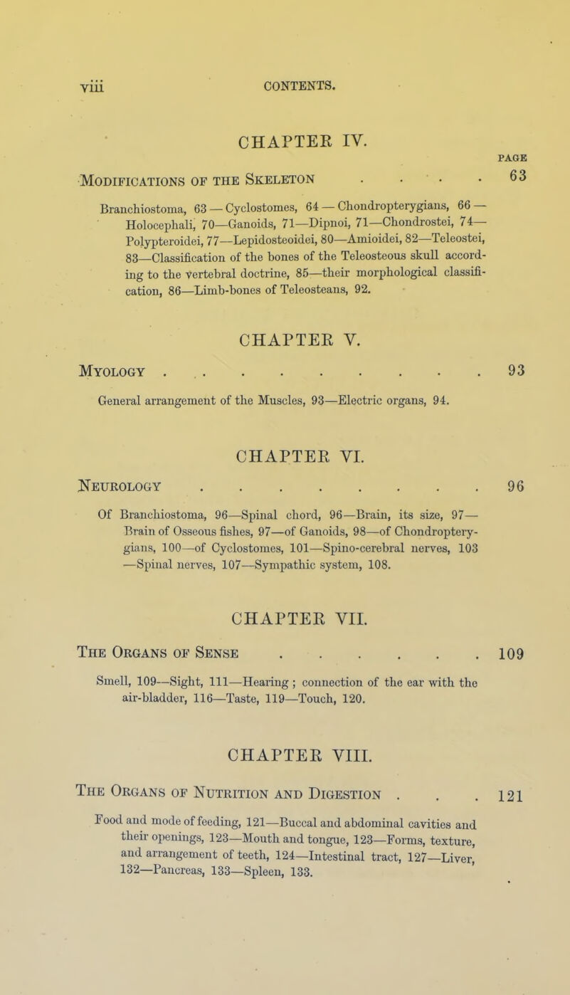 V1L1 CHAPTER IV. PAGE Modifications of the Skeleton . . • .63 Branchiostoma, 63 — Cyclostomes, 64 — Cliondropterygians, 66 Holocephali, 70—Ganoids, 71—Dipnoi, 71— Ckondrostei, 74— Pojypteroidei, 77—Lepidosteoidei, 80—Amioidei, 82—Teleostei, 83—Classification of the bones of the Teleosteous skull accord- ing to the vertebral doctrine, 85—their morphological classifi- cation, 86—Limb-hones of Teleosteans, 92. CHAPTER V. Myology . .93 General arrangement of the Muscles, 93—Electric organs, 94. CHAPTER VI. Neurology 96 Of Branchiostoma, 96—Spinal chord, 96—Brain, its size, 97— Brain of Osseous fishes, 97—of Ganoids, 98—of Chondroptery- gians, 100—-of Cyclostomes, 101—Spino-cerebral nerves, 103 —Spinal nerves, 107—Sympathic system, 108. CHAPTER VII. The Organs of Sense 109 Smell, 109—Sight, 111—-Hearing ; connection of the ear with the air-bladder, 116—Taste, 119—Touch, 120. CHAPTER VIII. The Organs of Nutrition and Digestion . . .121 Pood and mode of feeding, 121—Buccal and abdominal cavities and their openings, 123—Mouth and tongue, 123—Forms, texture, and arrangement of teeth, 124—Intestinal tract, 127—Liver, 132—Pancreas, 133—Spleen, 133.