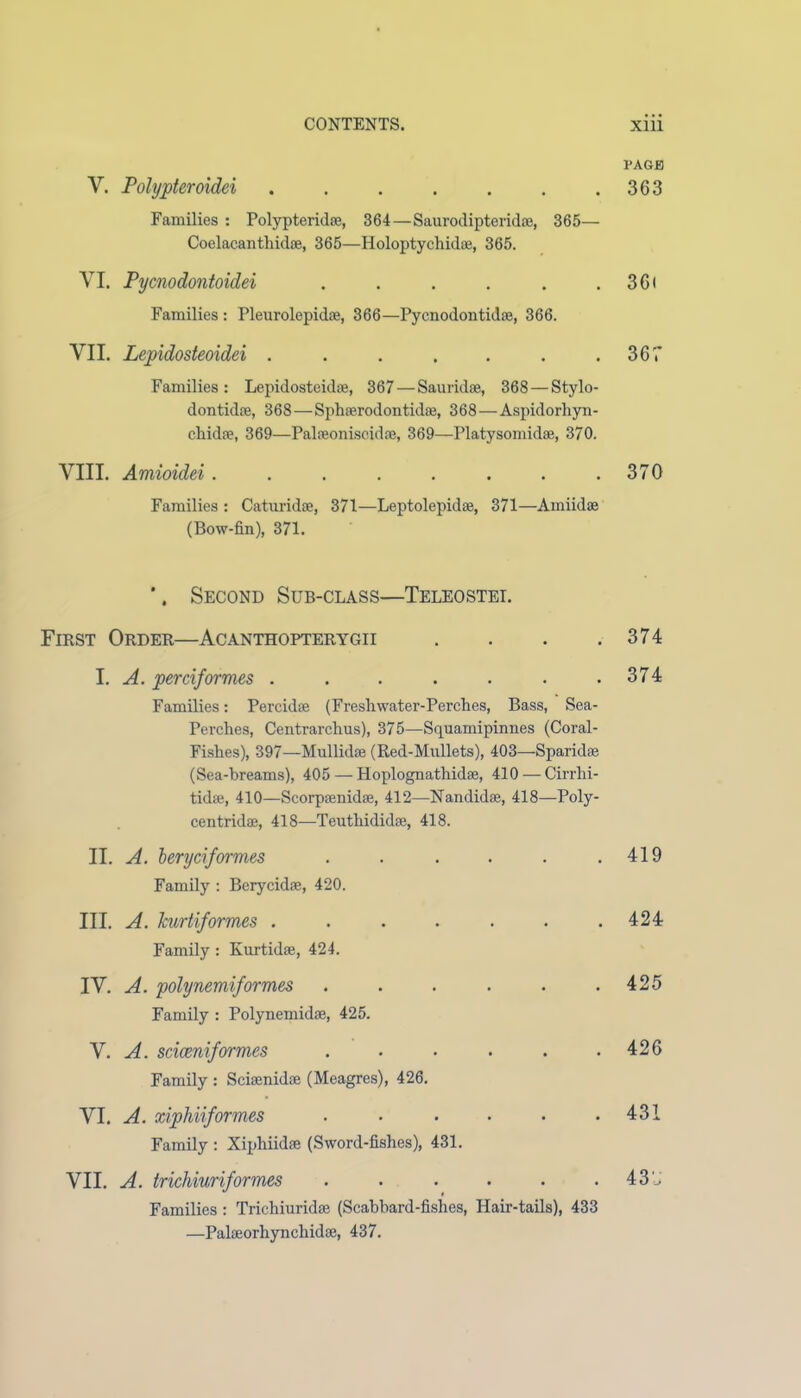 V. Polypteroidei ....... Families : Polypteridae, 364—Saurodipteridae, 365— Coelacanthidae, 365—Holoptychidae, 365. VI. Pycnodontoidei ...... Families : Pleurolepidae, 366—Pycnodontidae, 366. VII. Lepidosteoidei ....... Families: Lepidosteidae, 367 — Sauridae, 368 — Stylo- dontidae, 368—Sphaerodontidae, 368—Aspidorhyn- chidae, 369—Palaeoniseidae, 369—Platysomidae, 370. VIII. Amioidei........ Families : Caturidae, 371—Leptolepidae, 371—Amiidae (Bow-fin), 371. ’. Second Sub-class—Teleostei. First Order—Acanthopterygii . . . . I. A. perciformes ....... Families: Percidae (Freshwater-Perches, Bass, Sea- Perches, Centrarchus), 375—Squamipinnes (Coral- Fishes), 397—Mnllidse (Red-Mullets), 403—Sparidae (Sea-breams), 405 — Hoplognathidae, 410 — Cirrhi- tidae, 410—Scorpaenidae, 412—Nandidae, 418—Poly- centridae, 418—Teuthididae, 418. II. A. beryciformes ...... Family : Berycidae, 420. III. A. kurtiformes ....... Family: Kurtidae, 424. IV. A. polynemiformes ...... Family : Polynemidae, 425. V. A. sciceniformes ...... Family : Sciaenidoe (Meagres), 426. VI. A. xiphiiformes ...... Family : Xiphiidae (Sword-fishes), 431. VII. A. trichiuriformes ...... Families : Trichiuridae (Scabbard-fishes, Hair-tails), 433 —Palaeorhynchidae, 437. PAGE 363 36i 367 370 374 374 419 424 425 426 431 43U