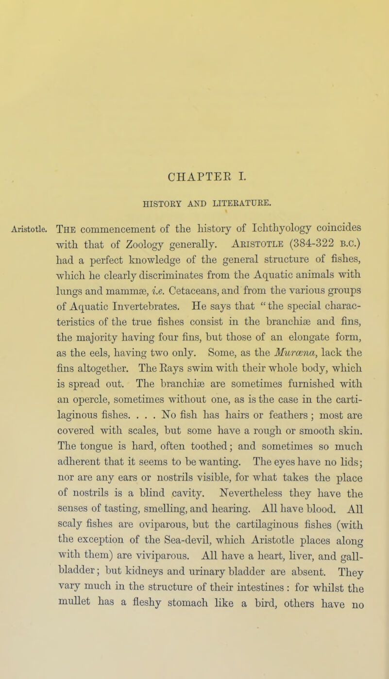 CHAPTER I. HISTORY AND LITERATURE. Aristotle. The commencement of the history of Ichthyology coincides with that of Zoology generally. Aristotle (384-322 b.c.) had a perfect knowledge of the general structure of fishes, which he clearly discriminates from the Aquatic animals with lungs and mammae, i.e. Cetaceans, and from the various groups of Aquatic Invertebrates. He says that “ the special charac- teristics of the true fishes consist in the branchiae and fins, the majority having four fins, but those of an elongate form, as the eels, having two only. Some, as the Murcena, lack the fins altogether. The Rays swim with their whole body, which is spread out. The branchiae are sometimes furnished with an opercle, sometimes without one, as is the case in the carti- laginous fishes. ... No fish has hairs or feathers ; most are covered with scales, but some have a rough or smooth skin. The tongue is hard, often toothed; and sometimes so much adherent that it seems to be wanting. The eyes have no lids; nor are any ears or nostrils visible, for what takes the place of nostrils is a blind cavity. Nevertheless they have the senses of tasting, smelling, and hearing. All have blood. All scaly fishes are oviparous, but the cartilaginous fishes (with the exception of the Sea-devil, which Aristotle places along with them) are viviparous. All have a heart, liver, and gall- bladder ; but kidneys and urinary bladder are absent. They vary much in the structure of their intestines : for whilst the mullet has a fleshy stomach like a bird, others have no