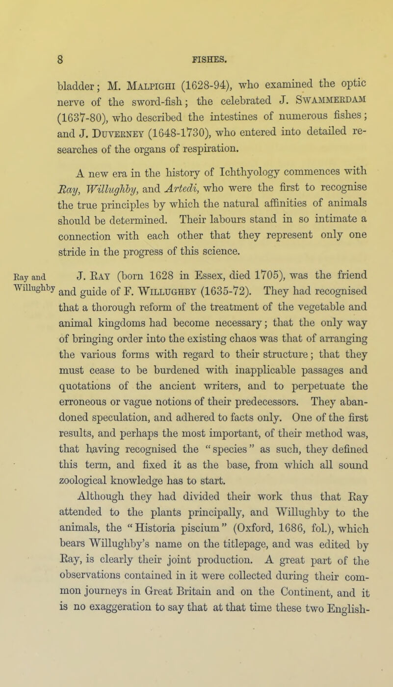 bladder; M. Malpighi (1628-94), who examined the optic nerve of the sword-fish; the celebrated J. Swammerdam (1637-80), who described the intestines of numerous fishes; and J. Duverney (1648-1730), who entered into detailed re- searches of the organs of respiration. A new era in the history of Ichthyology commences with Ray, Willughby, and Artedi, who were the first to recognise the true principles by which the natural affinities of animals should be determined. Their labours stand in so intimate a connection with each other that they represent only one stride in the progress of this science. Ray and J. Ray (born 1628 in Essex, died 1705), was the friend Willughby an(| guide 0f y Willughby (1635-72). They had recognised that a thorough reform of the treatment of the vegetable and animal kingdoms had become necessary; that the only way of bringing order into the existing chaos was that of arranging the various forms with regard to their structure; that they must cease to be burdened with inapplicable passages and quotations of the ancient writers, and to perpetuate the erroneous or vague notions of their predecessors. They aban- doned speculation, and adhered to facts only. One of the first results, and perhaps the most important, of their method was, that having recognised the “ species ” as such, they defined this term, and fixed it as the base, from which all sound zoological knowledge has to start. Although they had divided their work thus that Ray attended to the plants principally, and Willughby to the animals, the “Historia piscium” (Oxford, 1686, fol.), which bears Willughby’s name on the titlepage, and was edited by Ray, is clearly their joint production. A great part of the observations contained in it were collected during their com- mon journeys in Great Britain and on the Continent, and it is no exaggeration to say that at that time these two English-