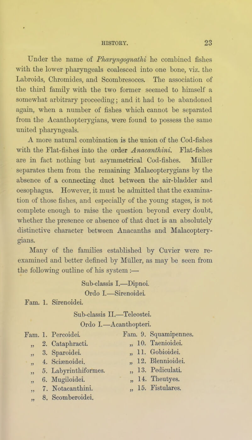 Under the name of Pliaryngognatlii he combined fishes with the lower pharyngeals coalesced into one hone, viz. the Labroids, Chromides, and Scombresoces. The association of the third family with the two former seemed to himself a somewhat arbitrary proceeding; and it had to be abandoned again, when a number of fishes which cannot be separated from the Acanthopterygians, were found to possess the same united pharyngeals. A more natural combination is the union of the Cod-fishes with the Flat-fishes into the order Anacanthini. Flat-fishes are in fact nothing but asymmetrical Cod-fishes. Muller separates them from the remaining Malacopterygians by the absence of a connecting duct between the air-bladder and oesophagus. However, it must be admitted that the examina- tion of those fishes, and especially of the young stages, is not complete enough to raise the question beyond every doubt, whether the presence or absence of that duct is an absolutely distinctive character between Anacanths and Malacoptery- gians. Many of the families established by Cuvier were re- examined and better defined by Muller, as may be seen from the following outline of his system :— Sub-classis I.—Dipnoi. Ordo I.—Sirenoidei. Fam. 1. Sirenoidei. Sub-classis II.—Teleostei. Ordo I.—Acanthopteri. Fam. 1. Percoidei. „ 2. Cataphracti. „ 3. Sparoidei. „ 4. Schenoidei. „ 5. Labyrinthiformes. „ 6. Mugiloidei. „ 7. Notacanthini. „ 8. Scomberoidei. Fam. 9. Squamipennes. „ 10. Taenioidei. „ 11. Gobioidei. „ 12. Blennioidei. „ 13. Pediculati. „ 14. Theutyes. ,, 15. Fistulares.