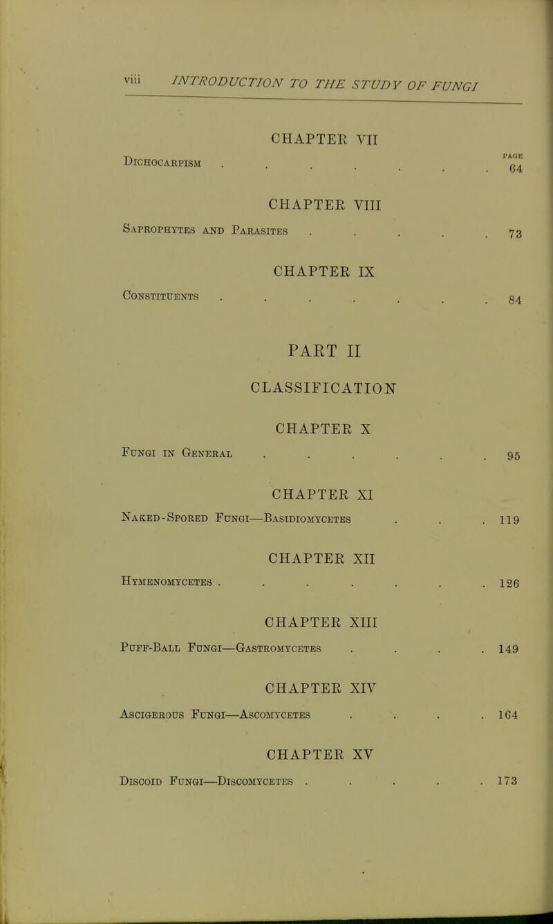 CHAPTER VII DiCHOCARPISM PAGE 64 CHAPTER VIII Saprophytes and Parasites . . . . .73 CHAPTER IX Constituents 84 PART II CLASSIFICATION CHAPTER X Fungi in General . . . . . .95 CHAPTER XI Naked-Spored Fungi—Basidiomycetes . . .119 CHAPTER XII Hymenomycetes . . . . . . .126 CHAPTER XIII Puff-Ball Fungi—Gastromycetes . . . .149 CHAPTER XIV AsciGERous Fungi—Ascomycetes . . . .164 CHAPTER XV Discoid Fungi—Discomycetes . . . . .173