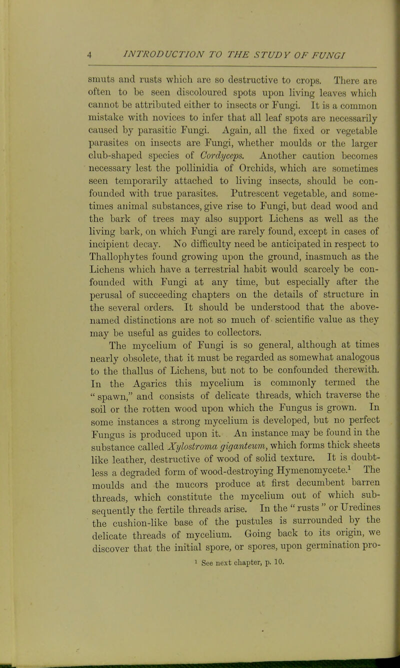 smuts and rusts which are so destructive to crops. There are often to be seen discoloured spots upon living leaves which cannot be attributed either to insects or Fungi. It is a common mistake with novices to infer that all leaf spots are necessarily- caused by parasitic Fungi. Again, all the fixed or vegetable parasites on insects are Fungi, whether moulds or the larger club-shaped species of Cordyceps. Another caution becomes necessary lest the poUinidia of Orchids, which are sometimes seen temporarily attached to living insects, should be con- founded with true parasites. Putrescent vegetable, and some- times animal substances, give rise to Fungi, but dead wood and the bark of trees may also support Lichens as well as the living bark, on which Fungi are rarely found, except in cases of incipient decay. No difficulty need be anticipated in respect to Thallophytes found growing upon the ground, inasmuch as the Lichens which have a terrestrial habit would scarcely be con- founded with Fungi at any time, but especially after the perusal of succeeding chapters on the details of structure in the several orders. It should be understood that the above- named distinctions are not so much of' scientific value as they may be useful as guides to collectors. The mycelium of Fungi is so general, although at times nearly obsolete, that it must be regarded as somewhat analogous to the thallus of Lichens, but not to be confounded therewith. In the Agarics this mycelium is commonly termed the  spawn, and consists of delicate threads, which traverse the soil or the rotten wood upon which the Fungus is grown. In some instances a strong mycelium is developed, but no perfect Fungus is produced upon it. An instance may be found in the substance called Xylostroma giganteum, which forms thick sheets like leather, destructive of wood of solid texture. It is doubt- less a degraded form of wood-destroying Hymenomycete.i xhe moulds and the mucors produce at first decumbent barren threads, which constitute the mycelium out of which sub- sequently the fertile threads arise. In the  rusts  or Uredines the cushion-like base of the pustules is surrounded by the delicate threads of mycelium. Going back to its origin, we discover that the initial spore, or spores, upon germination pro- 1 See next chapter, p. 10.
