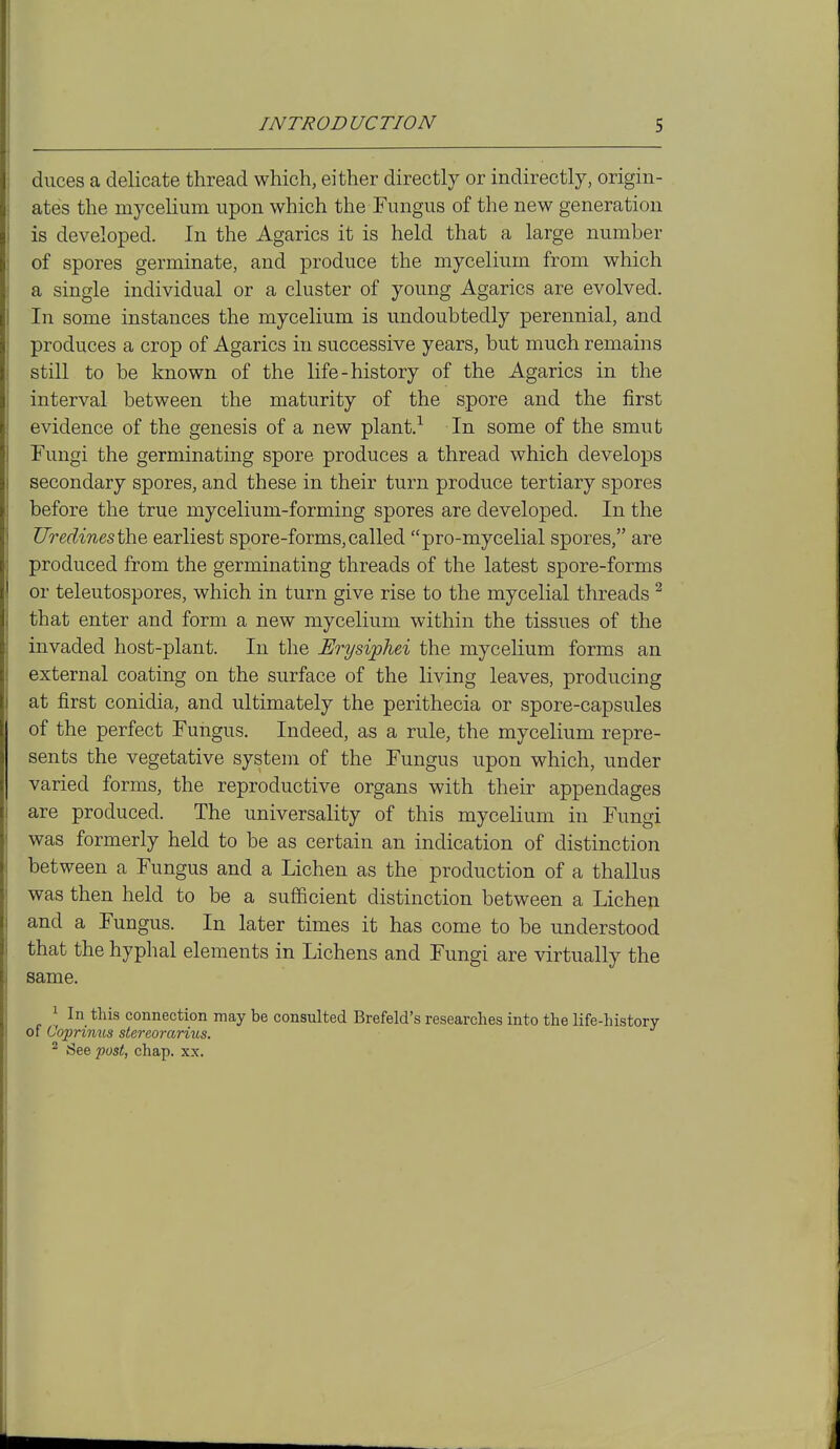 duces a delicate thread which, either directly or indirectly, origin- ates the mycelium upon which the Fungus of the new generation is developed. In the Agarics it is held that a large number of spores germinate, and produce the mycelium from which a single individual or a cluster of young Agarics are evolved. In some instances the mycelium is undoubtedly perennial, and produces a crop of Agarics in successive years, but much remains still to be known of the life-history of the Agarics in the interval between the maturity of the spore and the first evidence of the genesis of a new plant.-- In some of the smut Fungi the germinating spore produces a thread which develops secondary spores, and these in their turn produce tertiary spores before the true mycelium-forming spores are developed. In the ZTredinesthe earliest spore-forms, called pro-mycelial spores, are produced from the germinating threads of the latest spore-forms or teleutospores, which in turn give rise to the mycelial threads ^ that enter and form a new mycelium within the tissues of the invaded host-plant. In the Erysiphei the mycelium forms an external coating on the surface of the living leaves, producing at first conidia, and ultimately the perithecia or spore-capsules of the perfect Fungus. Indeed, as a rule, the mycelium repre- sents the vegetative system of the Fungus upon which, under varied forms, the reproductive organs with their appendages are produced. The universality of this mycelium in Fungi was formerly held to be as certain an indication of distinction between a Fungus and a Lichen as the production of a thallus was then held to be a sufficient distinction between a Lichen and a Fungus. In later times it has come to be understood that the hyphal elements in Lichens and Fungi are virtually the same. ^ In this connection may be consulted Brefeld's researches into the life-history of Coprimes stereorarius. ^ See post, chap. xx.