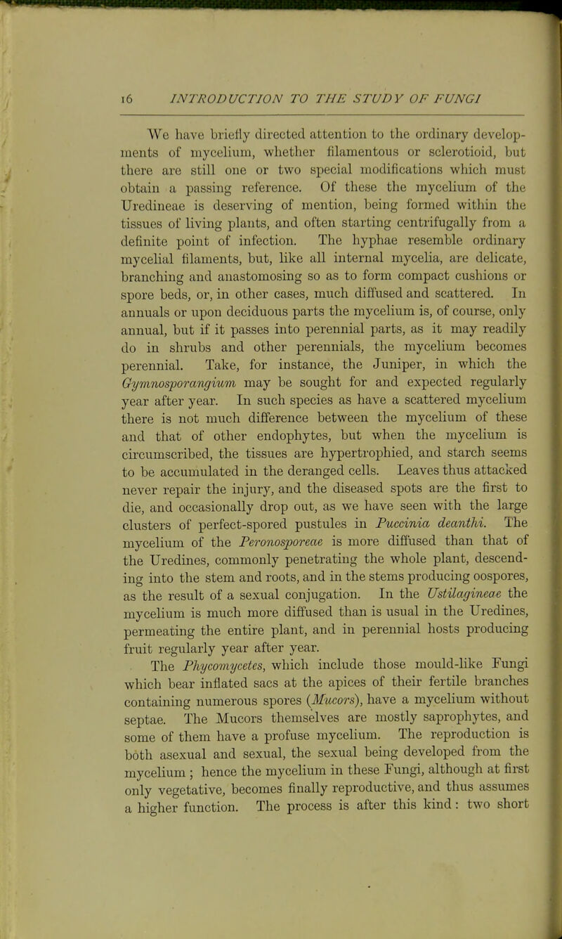 We have briefly directed attention to the ordinary develop- ments of mycelium, whether filamentous or sclerotioid, but there are still one or two special modifications which must obtain a passing reference. Of these the mycelium of the Uredineae is deserving of mention, being formed within the tissues of living plants, and often starting centrifugally from a definite point of infection. The hyphae resemble ordinary mycelial filaments, but, like all internal mycelia, are delicate, branching and anastomosing so as to form compact cushions or spore beds, or, in other cases, much diffused and scattered. In annuals or upon deciduous parts the mycelium is, of course, only annual, but if it passes into perennial parts, as it may readily do in shrubs and other perennials, the mycelium becomes perennial. Take, for instance, the Juniper, in which the Gymnosporangium may be sought for and expected regularly year after year. In such species as have a scattered mycelium there is not much difference between the mycelium of these and that of other endophytes, but when the mycelium is circumscribed, the tissues are hypertrophied, and starch seems to be accumulated in the deranged cells. Leaves thus attacked never repair the injury, and the diseased spots are the first to die, and occasionally drop out, as we have seen with the large clusters of perfect-spored pustules in Puccinia deanthi. The mycelium of the Feronosporeae is more diffused than that of the Uredines, commonly penetrating the whole plant, descend- ing into the stem and roots, and in the stems producing oospores, as the result of a sexual conjugation. In the Ustilagineae the mycelium is much more diffused than is usual in the Uredines, permeating the entire plant, and in perennial hosts producing fruit regularly year after year. The Phycomycetes, which include those mould-like Fungi which bear inflated sacs at the apices of their fertile branches containing numerous spores (Mucors), have a mycelium without septae. The Mucors themselves are mostly saprophytes, and some of them have a profuse mycelium. The reproduction is both asexual and sexual, the sexual being developed from the mycelium ; hence the mycelium in these Fungi, although at first only vegetative, becomes finally reproductive, and thus assumes a higher function. The process is after this kind: two short