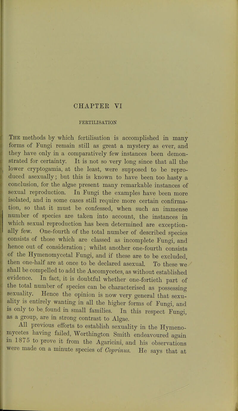 CHAPTEE VI FEKTILISATION The methods by which fertilisation is accomplished in many forms of Fungi remain stiU as great a mystery as ever, and they have only in a comparatively few instances been demon- strated for certainty. It is not so very long since that all the lower cryptogamia, at the least, were supposed to be repro- duced asexually; but this is known to have been too hasty a conclusion, for the algae present many remarkable instances of sexual reproduction. In Fungi the examples have been more isolated, and in some cases still requii^e more certain confirma- tion, so that it must be confessed, when such an immense number of species are taken into account, the instances in which sexual reproduction has been determined are exception- ally few. One-fourth of the total number of described species consists of those which are classed as incomplete Fungi, and hence out of consideration; whilst another one-fourth consists of the Hymenomycetal Fungi, and if these are to be excluded, then one-half are at once to be declared asexual. To these we shall be compelled to add the Ascomycetes, as without established evidence. In fact, it is doubtful whether one-fortieth part of the total number of species can be characterised as possessing sexuality. Hence the opinion is now very general that sexu- ality is entirely wanting in all the higher forms of Fungi, and is only to be found in small families. In this respect Fungi, as a group, are m strong contrast to Algae. All previous efforts to establish sexuality in the Hymeno- mycetes having failed, Worthington Smith endeavoured again in 1875 to prove it from the Agaricini, and his observations were made on a minute species of Coprinus. He says that at