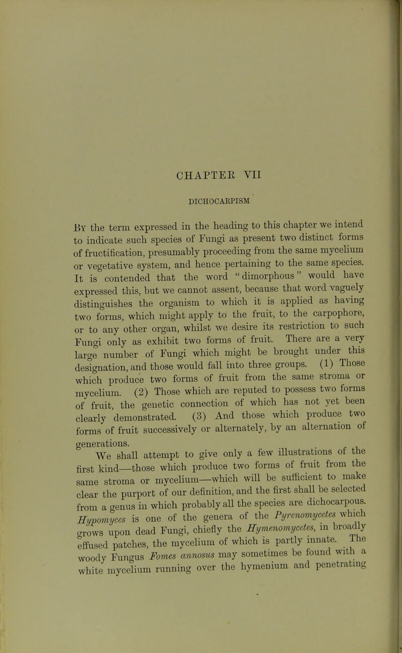 DICHOCAKPISM By the term expressed in the heading to this chapter we intend to indicate such species of Fungi as present two distinct forms of fructification, presumably proceeding from the same mycelium or vegetative system, and hence pertaining to the same species. It is contended that the word dimorphous would have expressed this, but we cannot assent, because that word vaguely distinguishes the organism to which it is applied as having two forms, which might apply to the fruit, to the carpophore, or to any 'other organ, whilst we desire its restriction to such Fungi only as exhibit two forms of fruit. There are a very large number of Fungi which might be brought under this designation, and those would fall into three groups. (1) Those which produce two forms of fruit from the same stroma or mycelium. (2) Those which are reputed to possess two forms of fruit, the genetic connection of which has not yet been clearly 'demonstrated. (3) And those which produce two forms of fruit successively or alternately, by an alternation of generations. We shall attempt to give only a few illustrations of the first kind—those which produce two forms of fruit from the same stroma or mycelium—which will be sufficient to make clear the purport of our definition, and the first shall be selected from a genus in which probably all the species are dichocarpous. Hyvomyces is one of the genera of the Pyrenomycetes which grows upon dead Fungi, chiefly the Hymenomycdes, in broadly effused patches, the mycelium of which is partly mnate. The woody Fungus Fomes annosus may sometimes be found with a white mycelium running over the hymenium and penetrating