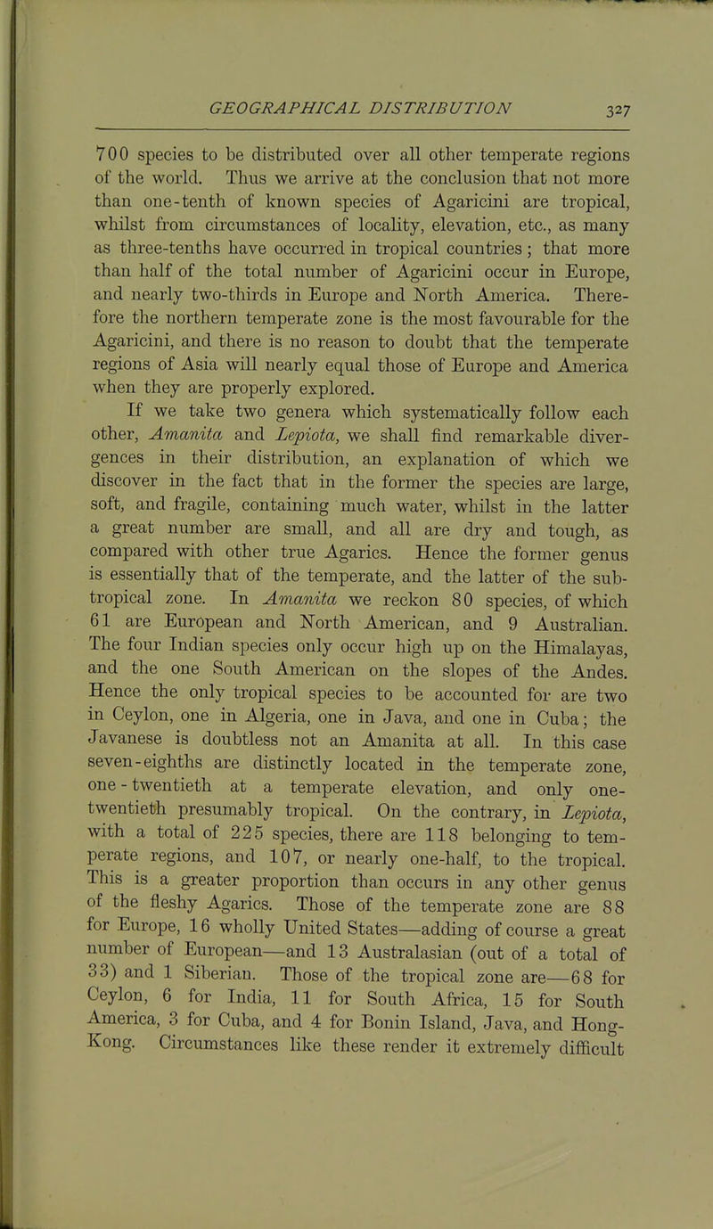 700 species to be distributed over all other temperate regions of the world. Thus we arrive at the conclusion that not more than one-tenth of known species of Agaricini are tropical, whilst from circumstances of locality, elevation, etc., as many as three-tenths have occurred in tropical countries; that more than half of the total number of Agaricini occur in Europe, and nearly two-thirds in Europe and North America. There- fore the northern temperate zone is the most favourable for the Agaricini, and there is no reason to doubt that the temperate regions of Asia will nearly equal those of Europe and America when they are properly explored. If we take two genera which systematically follow each other, Amanita and Lepiota, we shall find remarkable diver- gences in their distribution, an explanation of which we discover in the fact that in the former the species are large, soft, and fragile, containing much water, whilst in the latter a great number are small, and all are dry and tough, as compared with other true Agarics. Hence the former genus is essentially that of the temperate, and the latter of the sub- tropical zone. In Amanita we reckon 80 species, of which 61 are European and North American, and 9 Australian. The four Indian species only occur high up on the Himalayas, and the one South American on the slopes of the Andes. Hence the only tropical species to be accounted for are two in Ceylon, one in Algeria, one in Java, and one in Cuba; the Javanese is doubtless not an Amanita at all. In this case seven-eighths are distinctly located in the temperate zone, one - twentieth at a temperate elevation, and only one- twentieth presumably tropical. On the contrary, in Lepiota, with a total of 225 species, there are 118 belonging to tem- perate regions, and 107, or nearly one-half, to the tropical. This is a greater proportion than occurs in any other genus of the fleshy Agarics. Those of the temperate zone are 88 for Europe, 16 wholly United States—adding of course a great number of European—and 13 Australasian (out of a total of 33) and 1 Siberian. Those of the tropical zone are—68 for Ceylon, 6 for India, 11 for South Africa, 15 for South America, 3 for Cuba, and 4 for Bonin Island, Java, and Hong- Kong. Circumstances like these render it extremely difficult