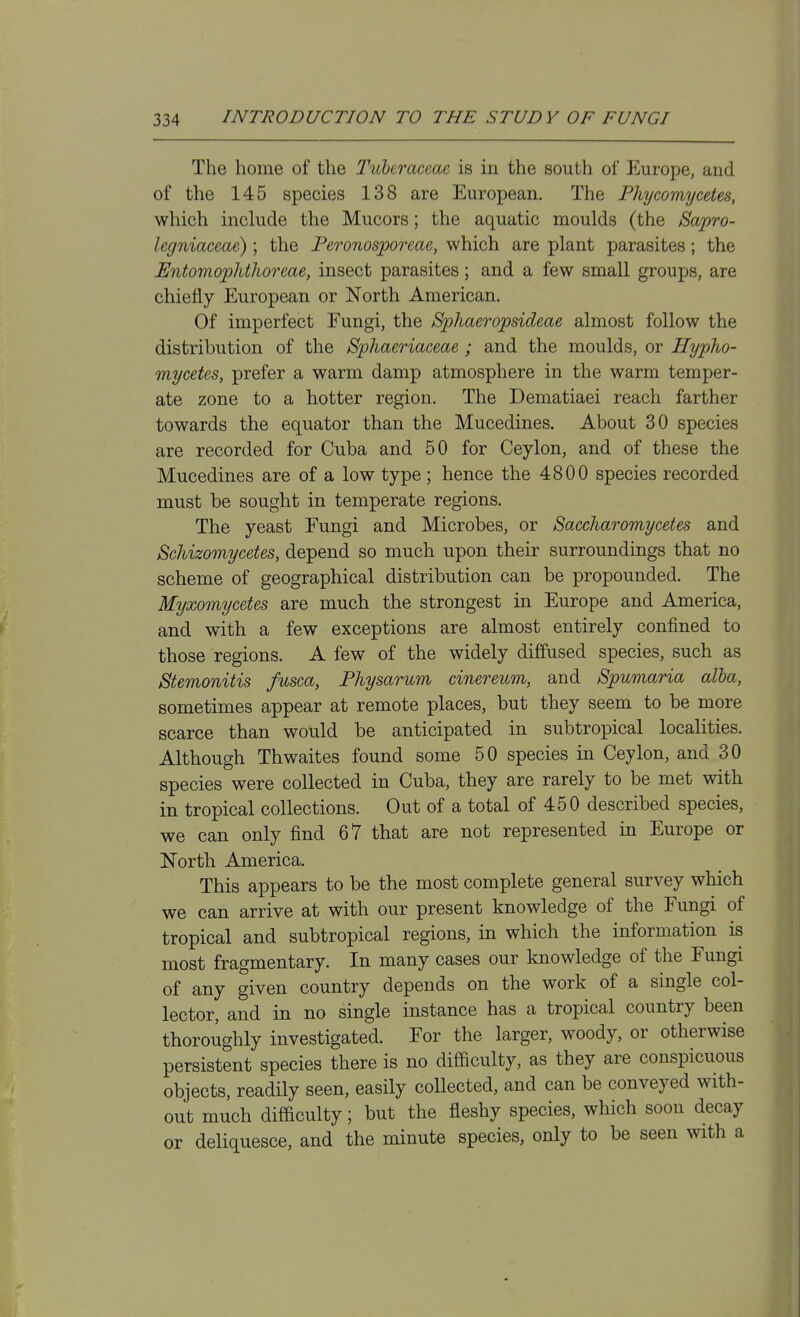 The home of the Tuleraceae is in the south of Europe, and of the 145 species 138 are European. The Phycomycetes, which include the Mucors; the aquatic moulds (the Sapro- legniaceae) ; the Peronosporeae, which are plant parasites; the Entomophthoreae, insect parasites; and a few small groups, are chiefly European or North American. Of imperfect Fungi, the Sphaeropsidme almost follow the distribution of the Sphaeriaceae ; and the moulds, or Hypho- mycetes, prefer a warm damp atmosphere in the warm temper- ate zone to a hotter region. The Dematiaei reach farther towards the equator than the Mucedines. About 30 species are recorded for Cuba and 50 for Ceylon, and of these the Mucedines are of a low type; hence the 4800 species recorded must be sought in temperate regions. The yeast Fungi and Microbes, or Saccharomycetes and Schizomycetes, depend so much upon their surroundings that no scheme of geographical distribution can be propounded. The Myxomycetes are much the strongest in Europe and America, and with a few exceptions are almost entirely confined to those regions. A few of the widely diffused species, such as Stemonitis fusca, Physarum cinereum, and Spumaria alba, sometimes appear at remote places, but they seem to be more scarce than would be anticipated in subtropical localities. Although Thwaites found some 50 species in Ceylon, and 30 species were collected in Cuba, they are rarely to be met with in tropical collections. Out of a total of 450 described species, we can only find 67 that are not represented in Europe or North America. This appears to be the most complete general survey which we can arrive at with our present knowledge of the Fungi of tropical and subtropical regions, in which the information is most fragmentary. In many cases our knowledge of the Fungi of any given country depends on the work of a single col- lector, and in no single instance has a tropical country been thoroughly investigated. For the larger, woody, or otherwise persistent species there is no difficulty, as they are conspicuous objects, readily seen, easily collected, and can be conveyed with- out much difficulty; but the fleshy species, which soon decay or deliquesce, and the minute species, only to be seen with a