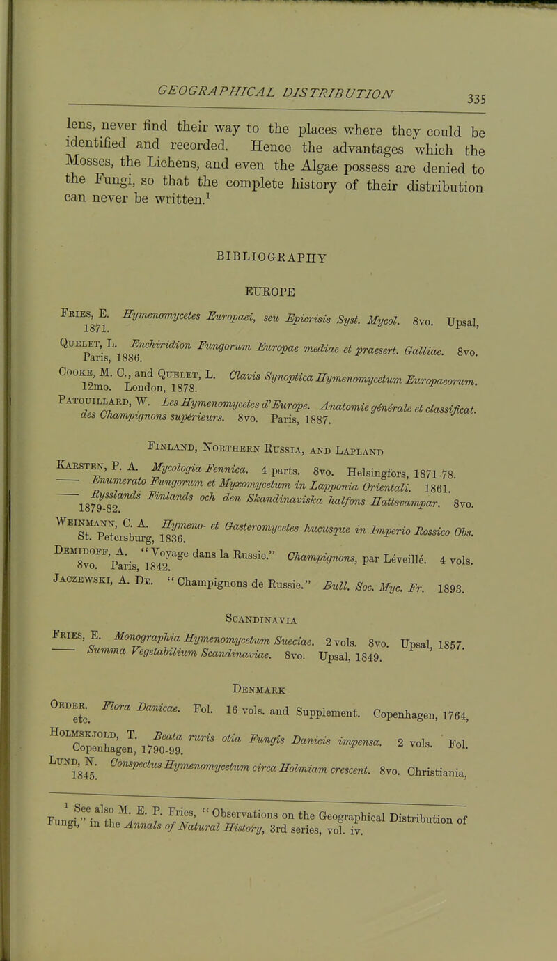 lens, never find their way to the places where they could be identified and recorded. Hence the advantages which the Mosses, the Lichens, and even the Algae possess are denied to the Fungi, so that the complete history of their distribution can never be written.^ BIBLIOGRAPHY EUROPE Fkies, E. Hymenomycetes Europaei, sen JEpicrisis Syst. Mycol. 8yo. Upsal, QT7ELET, L Enchiridion Fungorum Europae mediae et praesert. Galliae. 8vo. -r9.ris, 1886. ^*'T2m^' ^' ^y^'^^'^^y^'t^^ EuTopaeorum. Patouillard, W. Les Hymenomycetes d'Europe. Anatomie g4nirale et classijkat. des ttiampignom supineurs. Svo. Paris, 1887. Finland, Northern Russia, and Lapland Karsten,P. A. Mycologia Fennica. 4 parts. 8yo. Helsingfors, 1871-78 Enumerato Fungorum et Myxomycetum in Lapponia Orientali 1861 ' IsfS' '^ '^''^ Mlfons Hattsvampar. ' 8yo. ^'''st pltersbutg mr ^'^^'''^y''*'' ^^^^^^'^ «^ ^^P^r^o Bossico Obs. ^^sT^tis, lUp ^'>'^^^^> L^veiU^. 4 vols. Jaczewski, A. De. Champignons de Russia. Eull. Sac. Myc. Fr. 1893. Scandinavia Fries, E. Monographia mjmenomycetum Siceciae. 2 vols. 8yo TJDsal 1857 Summa Fegetabilium Scandinaviae. 8vo. Upsal, 1849. Denmark Oeder. Flora Danicae. Fol. 16 vols, and Supplement. Copenhagen. 1764, HoLMSKJOLD. T. Beata runs otia Fungis Danicis impema. 2 vols Fol Copenhagen, 1790-99. ^''''l84^'. ^'^^''^'''^y'''^'''^y''*'''^<^^''^^olmiam crescent. 8vo. Christiania, Fnn J^-^^!? \ ^'  Observations on the Geogi-aphical Distribution of