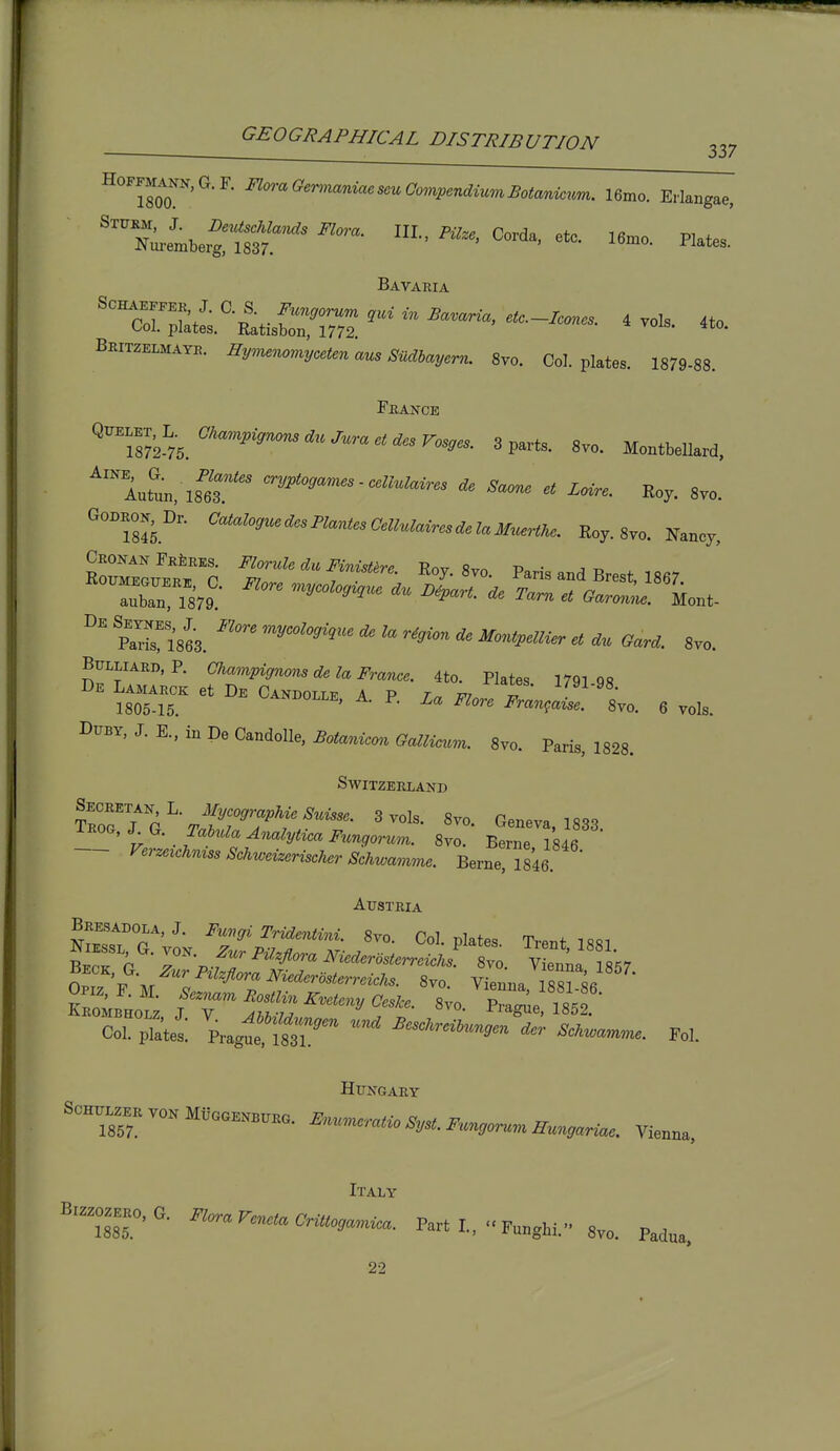 337 Hoffmann,G.F. FloraOerinaniaesmCompcndiAimBotanioum. 16mo. Eriangae, '^.^etbertS^^ HI.. P..., Corda. etc. I6.0. Plates. Bavaria '™a4'-LCm: ^ ™>»- BSIMATS. i7y»«»<.»>!,c<.„ »^ SMJoj,^™. 8vo. Col. plates. 1879-88. Feance QtrE.ET.K Mparts. 8vo. Montbellard, ^Itun, isir Loire. Roy. 8vo. S«kec' f:;^^^f--^^- Roy.Svo. Paris and Brest, 1867. ?™1863. ^'^^■'^ 8V0. Bulliard.P. C%am^i<7»rfe^«i?'^^„,.,. 4^0. Pktes. 179198 De Lamarck et De Candoiip a p r et, „ -i/yi-ys. 1805-15. ^^NDOi'i'E, A. P. La Flore Fran^aise. 8yo. 6 vols. DiTBY, J. E., in De Candolle, Botanicm Gallicum. 8vo. Paris, 1828. Switzerland T^or r Geneva, 1833 t • . .^''^ ^nalytioa Fungorum. Svo. Berne 1846 f'erzeich^izss Schweizerischer Schwamme. Berne, 1846. Austria Bresadola,J. Funffi Tridentini. 8vo. Col plates Tr^nt n ''^ ^'^'•^^''^ i\^^•e^^<^rc>5^err«•cAs. 8vo Vienna 1 Sfsfi Sif; j-^^^--.^^^^.. S;o.'^?rr;e ?85 • Sl plates! Pragt'^fSr'^ ''^ ^cscnrciM.nyen^,.n..,r..^e. Fol. Hungary Italy 22