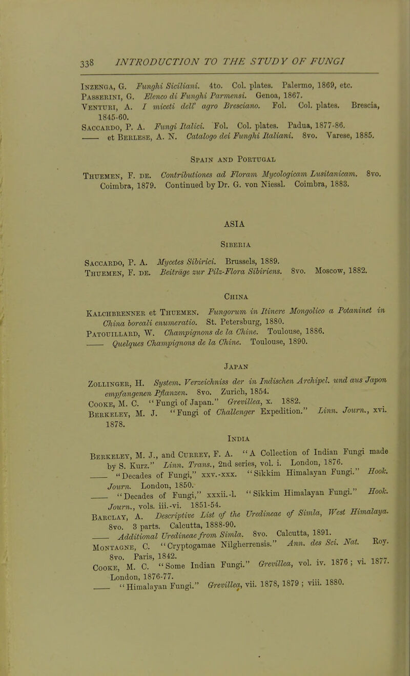 Inzenga, G. Funghi Siciliani. 4to. Col, plates. Palermo, 1869, etc. Passerini, G. Slenco di Funcjhi Parmensi. Genoa, 1867. Venturi, a. / miceti dell' agro £resciano. Fol. Col. plates, Brescia, 1845-60, Saooardo, p. a. Fimgi lialici. Fol, Col. plates, Padua, 1877-86, et Berlese, a. N. Catalogo dci Funghi lialiani. 8vo. Varese, 1885. Spain and Portugal Thttemen, F. de. Contrihutioncs ad Floram Mycologicam Lusitanicam. 8vo. Coimbra, 1879, Continued by Dr. G. von Niessl. Coimbra, 1883. ASIA Siberia Saccardo, P. a. Mtjcetes SiUrici. Brussels, 1889. Thuemen, F. de. Beitrdge zur Pilz-Flora Sibiriens. 8vo. Moscow, 1882, China Kalchbrenner et Thuemen. Fungorum in Itinere Mongolico a Potaninet in China boreali enumeratio. St. Petersburg, 1880. Patouillard, W. Clmvipignons de la Chine. Toulouse, 1886, Quelques Champignons de la Chine. Toulouse, 1890. Japan Zollinger, H. System. Verzeichniss der in Indischen Archipel und atts Japan empfangenen Pflanzen. 8vo. Zurich, 1854. Cooke, M. C.  Fungi of Japan. Grevillea, x. 1882. Berkeley, M. J. Fungi of Challenger Expedition. Linn. Journ., xvi, 1878. India Berkeley, M. J., and Currey, F. A. A Collection of Indian Fungi made by S Kurz. Linn. Trans., 2nd series, vol. i. London, 1876. Decades of Fungi, xxv.-xxx. Sikkim Himalayan Fungi. Hook. Journ. London, 1850. . „ n- 7 Decades of Fungi, xxxii.-l.  Sikkim Himalayan Fungi. Hook. Journ., vols, iii.-vi. 1851-54. ^ , tt- 7 Barclay, A. Descriptive List of the Uredineae of Simla, West Himalaya. 8vo. ' 3 parts. Calcutta, 1888-90. Additional Uredineae from Simla. 8vo. Calcutta, 1891. MoNTAGNE, C. Cryptogamae Nilgherrensis. Ann. des Set. Nat. Koy. 8vo. Paris, 1842. . Cooke, M. C. Some Indian Fungi. Grevillea, vol. iv. 18/6; vi. London, 1876-77. ... Himalayan Fungi. Grevillea, vii. 1878, 18/9 ; vui. 1880.