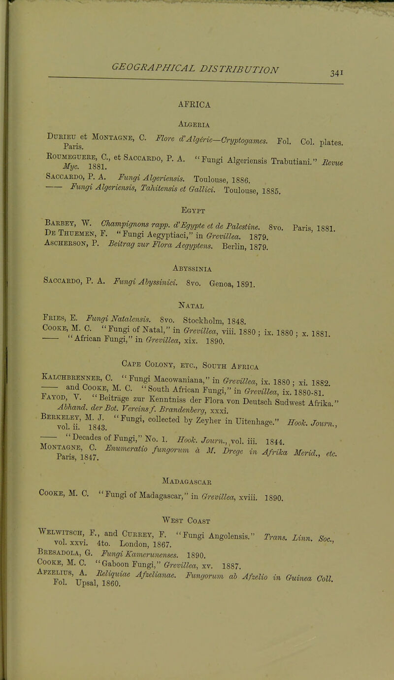 AFRICA Algeria DUEIEU_ et MoNTAGNE, C. Flove d'AlgMe-Cryptocjames. Fol. Col. plates. ^Tr^TsSL' ^'^^gi Algeriensis Trabutiani. iZm.. Saccardo, P. A. Fungi Algeriensis. Toulouse, 1886. Fimgi Algeriensis, Tahitensis et Gallia. Toulouse, 1885. Egypt Barbey, W. CJiampignons rapp. d'Egypte et de Palestine. 8vo. Paris 1881 DeThuemen, F. Fungi Aegyptiaci, in 1879. AscHEESON, P. Beitrag zur Flora Aegyptens. Berlin, 1879. Abyssinia Saccardo, P. A. Fungi Ahyssinid. 8m Genoa, 1891. Natal Fries, E. Fungi Natalcnsis. 8vo. Stockholm, 1848 Cooke M C. Fungi of Natal, in Grevillea, viii. 1880 ; ix. 1880 ; x. 1881 African Fungi, in Grevillea, xix. 1890. Cape Colony, etc., South Africa Kalchbrenner, C. - Fungi Macowaniana, in Grevillea, ix. 1880 : xi. 1882 -— and Cooke, M. C.  South African Fungi, in GrevUlea, ix. 1880-81. ' '^iJ'^ . f'^f -ier Flora von Deutsch Sudwest Afrika. Abfiand. der Bot. Vercinsf. Brandenicrg xxxi Berkeley, M.^X Fungi, collected by Zeyher in Uitenhage. HooJc. Journ., Decades of Fungi, No. 1. iToo^. Jb?mi., vol. iii. 1844 Parin84^7. f^'^'Sf' ^^r- Drege in Afrika Merid., etc. Madagascar Cooke, M. C.  Fungi of Madagascar, in Grevillea, xviii. 1890. West Coast Welwitsch F., and Currey, F. Fungi Angolensis. Trans. Linn. Soc vol. xxvi. 4to. London, 1867. ' Bresadola, G. Fungi Kamerunenses. 1890. Cooke, M. C. Gaboon Fungi, Grevillea, xv. 1887. ^^^p'oT^'T^'sal'^Seo''' ■^S'^'-^'^ in Guinea Coll.