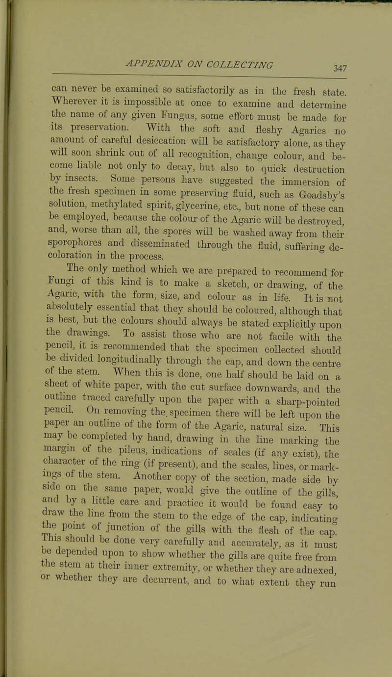 347 can never be examined so satisfactorily as in the fresh state. Wherever it is impossible at once to examine and determine the name of any given Eungus, some effort must be made for its preservation. With the soft and fleshy Agarics no amount of careful desiccation will be satisfactory alone, as they wiU soon shrink out of all recognition, change colour, and be- come liable not only to decay, but also to quick destruction by insects. Some persons have suggested the immersion of the fresh specimen in some preserving fluid, such as Goadsby's solution, methylated spirit, glycerine, etc., but none of these can be employed, because the colour of the Agaric will be destroyed, and, worse than all, the spores will be washed away from their sporophores and disseminated through the fluid, suffering de- coloration in the process. ^ The only method which we are prepared to recommend for Fungi of this kind is to make a sketch, or drawing, of the Agaric, with the form, size, and colour as in life, it is not absolutely essential that they should be coloured, although that IS best, but the colours should always be stated explicitly upon the drawings. To assist those who are not facile with the pencil, it is recommended that the specimen collected should be divided longitudinally through the cap, and down the centre of the stem. When this is done, one half should be laid on a sheet of white paper, with the cut surface downwards, and the outhne traced carefully upon the paper with a sharp-pointed pencH. On removing the. specimen there will be left upon the paper an outline of the form of the Agaric, natural size. This may be completed by hand, drawing in the line marking the margin of the pileus, indications of scales (if any exist) the character of the ring (if present), and the scales, lines, or mark- ings of the stem. Another copy of the section, made side by side on the same paper, would give the outline of the gills, and by a little care and practice it would be found easy to draw the Ime from the stem to the edge of the cap, indicating the point of junction of the gills with the flesh of the cap ihis should be done very carefully and accurately, as it must be depended upon to show whether the gills are quite free from the stem at their inner extremity, or whether they are adnexed or whether they are decurrent, and to what extent they run