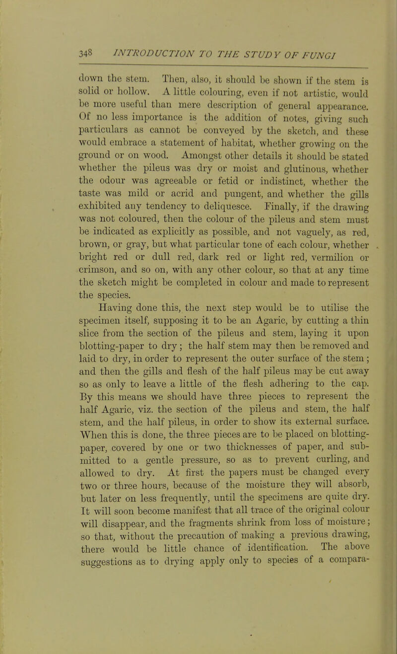 down the stem. Then, also, it should be shown if the stem is solid or hollow. A little colouring, even if not artistic, would be more useful than mere description of general appearance. Of no less importance is the addition of notes, giving such particulars as cannot be conveyed by the sketch, and these would embrace a statement of habitat, whether growing on the ground or on wood. Amongst other details it should be stated whether the pileus was dry or moist and glutinous, whether the odour was agreeable or fetid or indistinct, whether the taste was mild or acrid and pungent, and whether the gills exhibited any tendency to deliquesce. Finally, if the drawing was not coloured, then the colour of the pileus and stem must be indicated as explicitly as possible, and not vaguely, as red, brown, or gray, but what particular tone of each colour, whether bright red or dull red, dark red or light red, vermilion or crimson, and so on, with any other colour, so that at any time the sketch might be completed in colour and made to represent the species. Having done this, the next step would be to utilise the specimen itself, supposing it to be an Agaric, by cutting a thin slice from the section of the pileus and stem, laying it upon blotting-paper to dry; the half stem may then be removed and laid to dry, in order to represent the outer surface of the stem; and then the gills and flesh of the half pileus may be cut away so as only to leave a little of the flesh adhering to the cap. By this means we should have three pieces to represent the half Agaric, viz. the section of the pileus and stem, the half stem, and the half pileus, in order to show its external surface. When this is done, the three pieces are to be placed on blotting- paper, covered by one or two thicknesses of paper, and sub- mitted to a gentle pressure, so as to prevent curling, and allowed to dry. At first the papers must be changed every two or three hours, because of the moisture they will absorb, but later on less frequently, until the specimens are quite dry. It will soon become manifest that all trace of the original colour will disappear, and the fragments shrink from loss of moisture; so that, without the precaution of making a previous drawing, there would be little chance of identification. The above suggestions as to drying apply only to species of a compara-