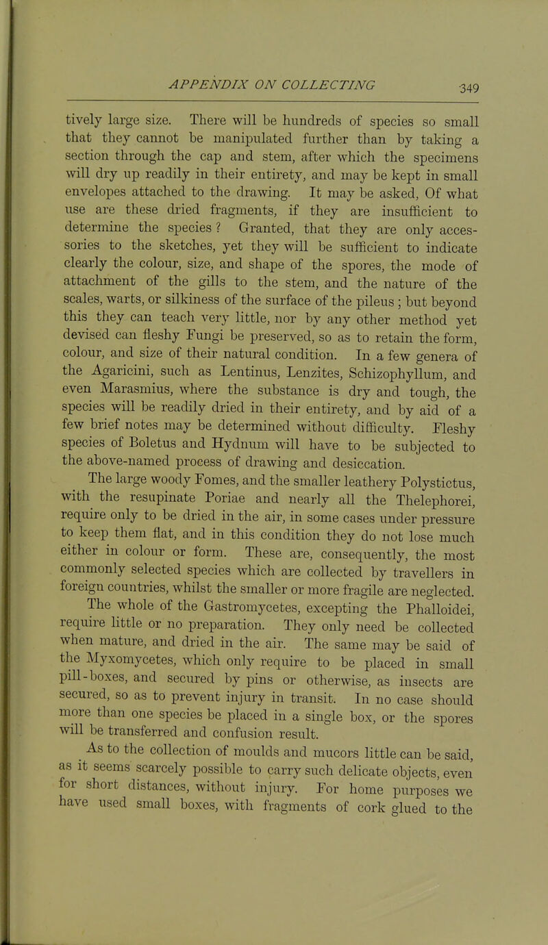 tively large size. There will be hundreds of species so small that they cannot be manipulated further than by taking a section through the cap and stem, after which the specimens will dry up readily in their entirety, and may be kept in small envelopes attached to the drawing. It may be asked. Of what use are these dried fragments, if they are insufficient to determine the species ? Granted, that they are only acces- sories to the sketches, yet they will be sufficient to indicate clearly the colour, size, and shape of the spores, the mode of attachment of the gills to the stem, and the nature of the scales, warts, or silkiness of the surface of the pileus ; but beyond this they can teach very little, nor by any other method yet devised can fleshy Fungi be preserved, so as to retain the form, colour, and size of their natural condition. In a few genera of the Agaricini, such as Lentinus, Lenzites, Schizophyllum, and even Marasmius, where the substance is dry and tough, the species will be readily dried in their entirety, and by aid of a few brief notes may be determined without difficulty. Fleshy species of Boletus and Hydnum will have to be subjected to the above-named process of drawing and desiccation. The large woody Fomes, and the smaller leathery Polystictus, with the resupinate Poriae and nearly all the Thelephorei, require only to be dried in the air, in some cases under pressure to keep them flat, and in this condition they do not lose much either in colour or form. These are, consequently, the most commonly selected species which are collected by travellers in foreign countries, whilst the smaller or more fragile are neglected. The whole of the Gastromycetes, excepting the Phalloidei, require little or no preparation. They only need be collected when mature, and dried in the air. The same may be said of the Myxomycetes, which only require to be placed in small pill-boxes, and secured by pins or otherwise, as insects are secured, so as to prevent injury in transit. In no case should more than one species be placed in a single box, or the spores will be transferred and confusion result. ^ As to the collection of moulds and mucors little can be said, as it seems scarcely possible to carry such delicate objects, even for short distances, without injury. For home purposes we have used small boxes, with fragments of cork glued to the