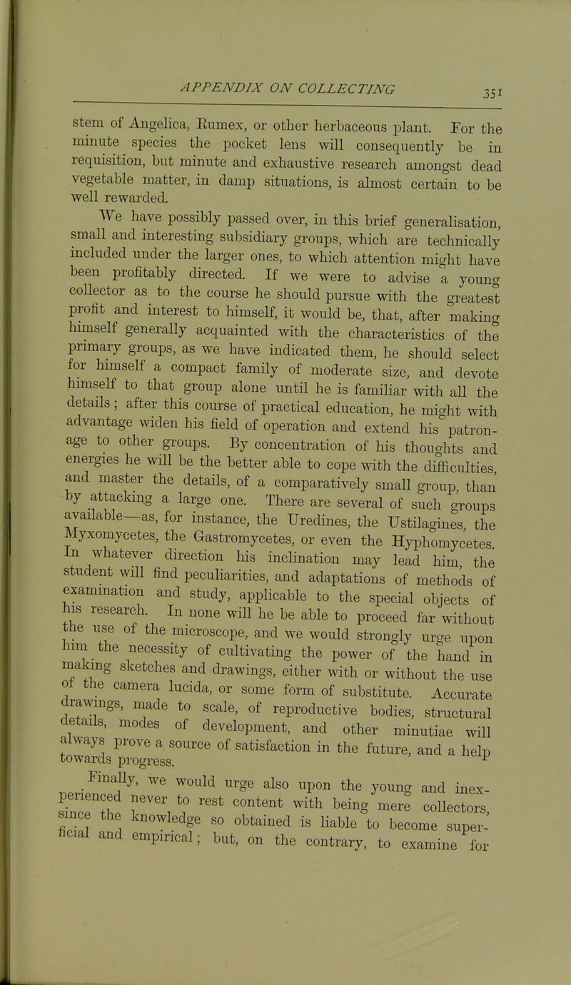 Stem of Angelica, Eumex, or other herbaceous plant. For the minute species the pocket lens will consequently be in requisition, but minute and exhaustive research amongst dead vegetable matter, in damp situations, is almost certain to be well rewarded. We have possibly passed over, in this brief generalisation, small and interesting subsidiary groups, which are technically included under the larger ones, to which attention might have been profitably directed. If we were to advise a young collector as to the course he should pursue with the greatest profit and interest to himself, it would be, that, after making himself generally acquainted with the characteristics of the primary groups, as we have indicated them, he should select for himself a compact family of moderate size, and devote himself to that group alone until he is famihar with all the details; after this course of practical education, he mio-ht with advantage widen his field of operation and extend his^ patron- age to other groups. By concentration of his thoughts and energies he will be the better able to cope with the difficulties and master the details, of a comparatively small group than by attacking a large one. There are several of such groups available—as, for instance, the Uredines, the Ustilagines, the Myxomycetes, the Gastromycetes, or even the Hyphomycetes In whatever direction his inclination may lead him the student wm find peculiarities, and adaptations of methods of exammation and study, applicable to the special objects of his research. In none will he be able to proceed far without the use of the microscope, and we would strongly urge upon him the necessity of cultivating the power of the hand in making sketches and drawings, either with or without the use 01 the camera lucida, or some form of substitute. Accurate drawmgs, made to scale, of reproductive bodies, structural details, modes of development, and other minutiae will always prove a source of satisfaction in the future, and a help towards progress. ^ Finally, we would urge also upon the young and inex- since the knowledge so obtained is liable to become super- ficial and empirical; but, on the contrary, to examine for