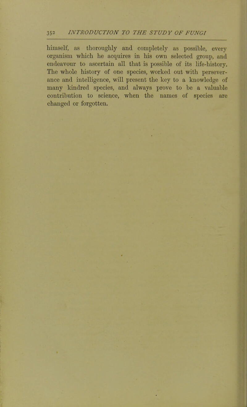himself, as thorouglily and completely as possible, every organism which he acquires in his own selected group, and endeavour to ascertain all that is possible of its life-history. The whole history of one species, worked out with persever- ance and intelligence, will present the key to a knowledge of many kindred species, and always prove to be a valuable contribution to science, when the names of species are changed or forgotten.