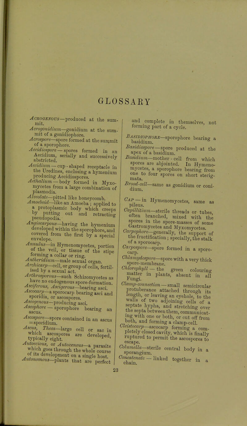 GLOSSAEY AcROGEmus—■produced at the sum- mit. AcroffOiiidmm—gonidmm at the sum- mit of a gonidiophore. Acrospore—spore formed at the sunjmit of a sporophore. Aeddiospore ~ spores formed in an Aecidium, serially and successively abstricted. ^eac^mm — cup - shaped receptacle in the Uredines, enclosing a hymenium producing Aecidiospores. Aethalmm —body formed in Myxo- mycetes from a large combination of Plasmodia. Alveolate—pitted like honeycomb. Amoeboid~]ike an Amoeba ; applied to a protoplasmic body which creeps by putting out and retractin<^ pseudopodia. ° Angiocarpoits—having the hymenium developed within the sporophore, and covered from the first by a special envelope. Anmclus—in Hymenomycetes, portion ot the veil, or tissue of the stipe lormmg a collar or ring. Antheridium—male sexual organ Archkarp-cell, or group of cells, fertil- ised by a sexual act. Arthrosporous—snch Schizomycetes as have no endogenous spore-formation Asciferotis, Ascigerous—hearing asci Ascocarp-a. sporocarp bearing asci and sporidia, or ascospores. ^scofirewoMs—producing asci. Ascophore — sporophore bearing an ascus. o Ascospore-spore contained in an ascus =sporidmm. Ascics TJieea-Urge cell or sac in which ascospores are developed, typically eight. ^ ' Autoecious, or Autoxenous—a. parasite which goes through the whole course ot its development on a single host Autonommcs-plmts that are perfect 23 and complete in themselves, not forming part of a cycle. £asi2)iopiiors—sporophore bearing a basidium. Basidiospore—spore produced at the apex of a basidium. Basidmm—mother - cell from which spores are abjointed. In Hymeno- mycetes, a sporophore bearing from one to four spores on short sterio-. mata. ° Brood-cell—same as gonidium or coni- diiim. Cap —in Hymenomycetes, same as pileus. Capillitmm—sterile threads or tubes often branched, mixed Avith the spores in the spore-masses of some Gastromycetes and Myxomycetes. Carpophore—genera^lly, the support of the Iructification; specially, the stalk or a sporocarj). Carpospore—spore formed in a sporo- carp. CJilamydospore—spore with a very thick spore-membrane. Chlorophyll — the green colouring matter in plants, absent in all r ungi. Clamp-connection — small semicircular protuberance attached through its length, or leaving an eyehole, to the walls of two adjoining cells of a septate hypha, and stretching over the septa between them, communicat- ing Avith one or both, or cut off from both, and forming a clamp-cell. Uctstocarp—ascoc&rp forming a com- pletely closed cavity, which is finaUv ruptured to permit the ascospores to Columella—sterile central bodv in a sporangium. Concatenate-linked together in a Cham.