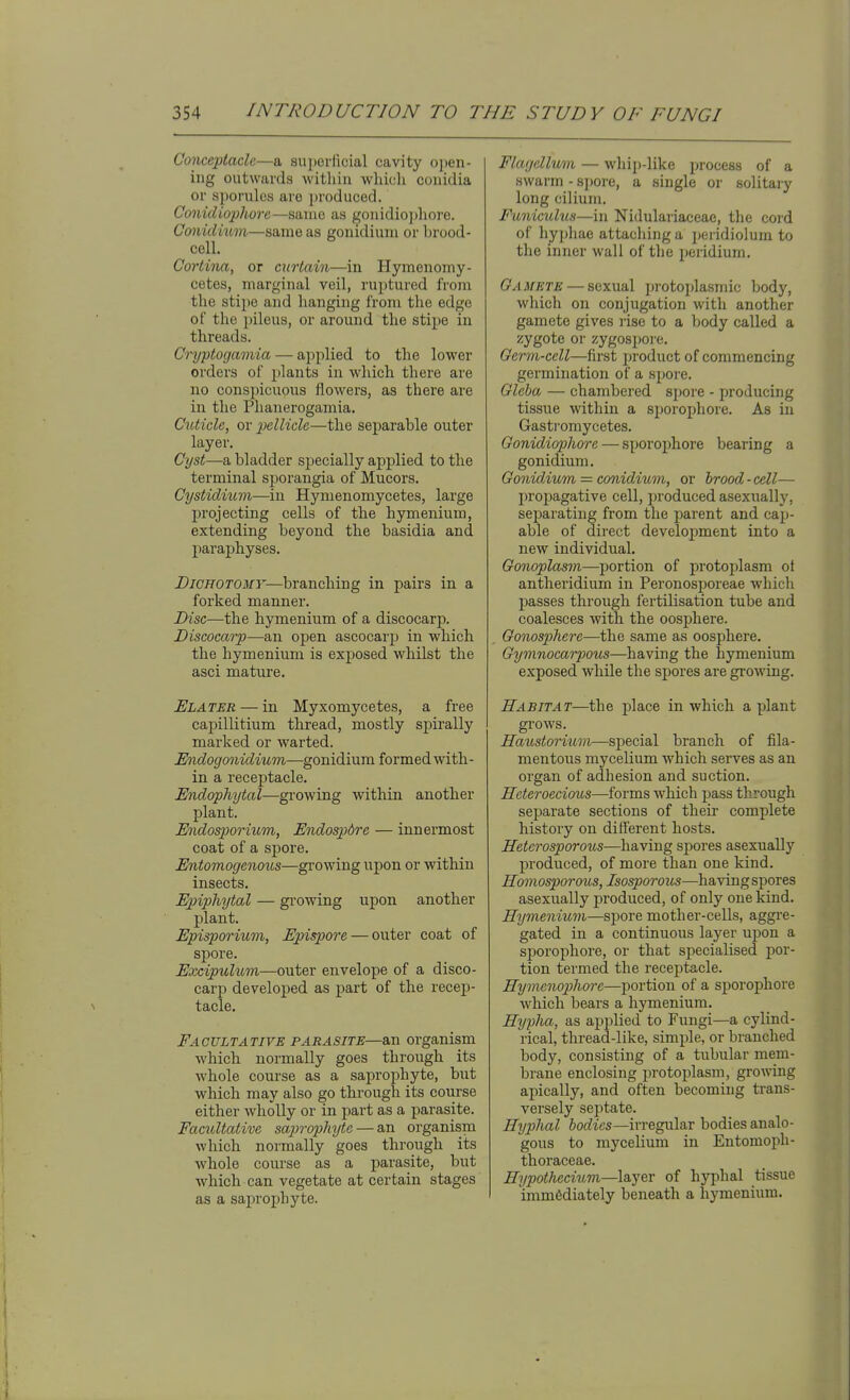 Oonceptaclc—a superficial cavity open- ing outwards within which conidia or sporules are ])roduced. Conidiophorc—same as gonidiojihore. Conidium—same as gonidium or brood- cell. Cortina, or curtain—in Hymenomy- cetes, marginal veil, ruptured from the stipe and hanging from the edge of the pileus, or around the stipe in threads. Cryptogamia — applied to the lower orders of plants in which there are no conspicuous flowers, as there are in the Phanerogamia. Cuticle, or pellicle—the separable outer layer. Cyst—a bladder specially applied to the terminal si)orangia of Mucors. Cystidium—in Hymenomycetes, large projecting cells of the hymenium, extending beyond the basidia and paraphyses. Dichotomy—branching in pairs in a forked manner. Disc—the hymenium of a discocarp. Discocarp—an open ascocarp in which the hymenium is exposed whilst the asci mature. Elater — in Myxomycetes, a free capillitium thread, mostly spirally marked or warted. Undogonidium—gonidium formed with- in a receptacle. Endophytal—growing within another plant. Endosporium, Endospdre — innermost coat of a spore. Entomogenous—growing upon or within insects. Ep)ipliytal — gi'owing upon another plant. Episporium, Epispore — outer coat of spore. Exciptihim—outer envelope of a disco- carp developed as part of the recep- tacle. Factjltative parasite—an organism which, normally goes through its whole course as a saprophyte, but which may also go through its course either wholly or in part as a parasite. Eacnltative saprophyte — an organism which normally goes through its whole course as a parasite, but which can vegetate at certain stages as a saprophyte. Flagcllmn — whip-like process of a swarm - sjjore, a single or solitary long cilium. Funiculus—in Nidulariaceae, the cord of hyjjhae attaching a 2)eridiolum to the inner wall of the peridium. Gamete — sexual protoplasmic body, which on conjugation with another gamete gives rise to a body called a zygote or zygospore. Germ-cell—first jjroduct of commencing germination of a spore. Gleba — chambered spore - producing tissue within a sporojjhore. As in Gastromycetes. Gonidiophore — sporophore bearing a gonidium. Gonidium = conidium, or brood-cell— propagative cell, produced asexually, separating from the parent and cap- able of direct development into a new individual. Gonoplasm—portion of protoplasm ot antheridium in Peronosporeae whicli passes through fertilisation tube and coalesces with the oosphere. Gonospherc—the same as oosphere. Gymnocarpous—having the hymenium exposed while the spores are growing. Habitat—the place in which a plant gl'OWS. Raicstorium—special branch of fila- mentous mycelium which serves as an organ of adhesion and suction. Heteroecious—forms which pass through separate sections of theii- complete history on different hosts. Heterosporous—having spores asexually produced, of more than one kind. Homosporous, Isosporous—having spores asexually produced, of only one kind. Hymenium—SYiore mother-cells, aggre- gated in a continuous laj^er upon a sporophore, or that specialised por- tion termed the receptacle. Hymenop)lioi-c—portion of a sporophore which bears a hymenium. Hyplia, as applied to Fungi—a cylind- rical, thread-like, simple, or branched body, consisting of a tubiilar mem- brane enclosing i^rotoplasm, growing apically, and often becoming trans- versely septate. Hyphal bodies—irregular bodies analo- gous to mycelium in Entomoph- thoraceae. Hypothecium—layer of hyphal tissue immediately beneath a hymenium.