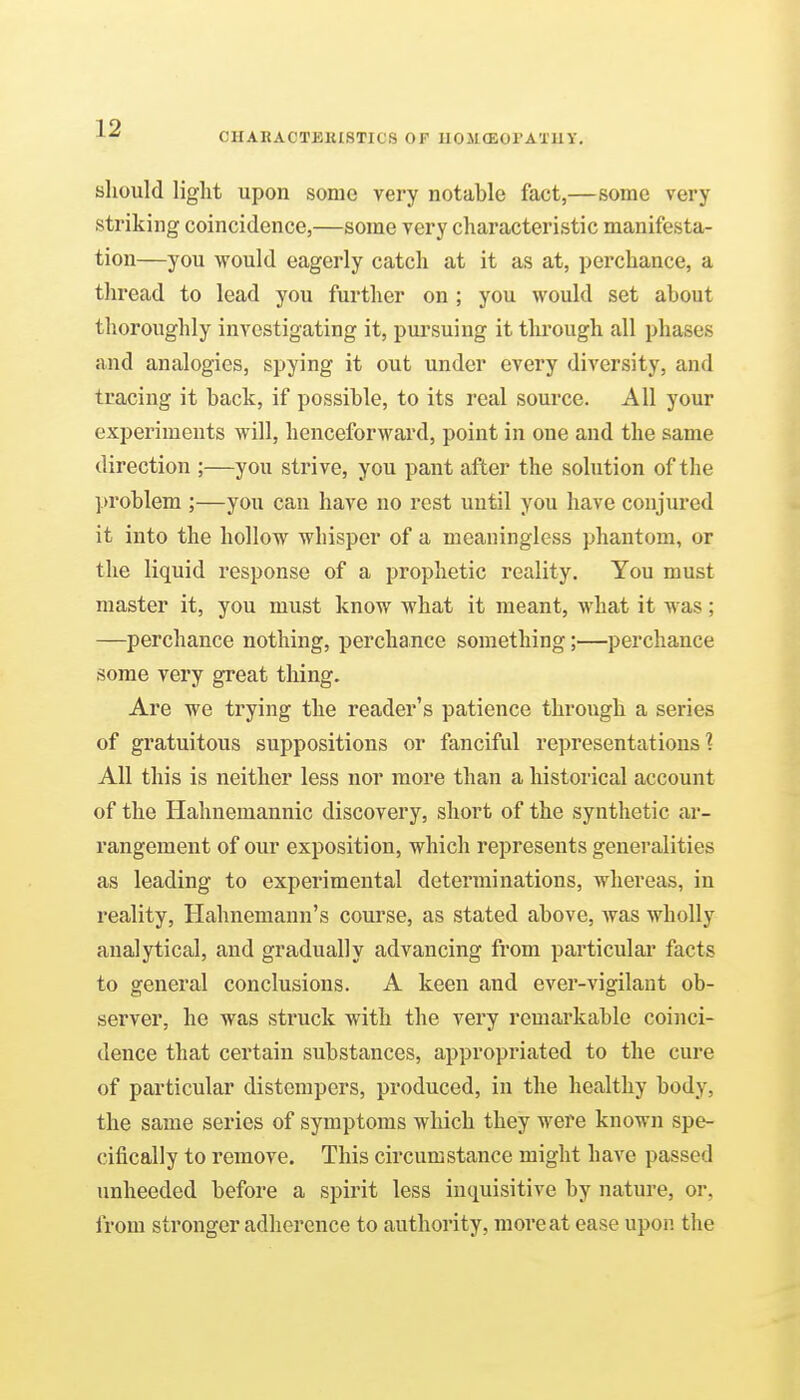 CHAHACTEKISTICS OF UOSKEOl'ATUY, sliould light upon some very notable fact,—some very striking coincidence,—some very characteristic manifesta- tion—you would eagerly catch at it as at, perchance, a thread to lead you further on ; you would set about thoroughly investigating it, pui'suing it through all phases and analogies, spying it out under every diversity, and tracing it back, if possible, to its real source. All your experiments will, henceforward, point in one and the same direction ;—you strive, you pant after the solution of the ]>roblem ;—you can have no rest until you have conjured it into the hollow whisper of a meaningless phantom, or the liquid response of a prophetic reality. You must master it, you must know what it meant, what it was; —perchance nothing, perchance something;—perchance some very great thing. Are we trying the reader's patience through a series of gratuitous suppositions or fanciful representations'? All this is neither less nor more than a historical account of the Hahnemannic discovery, short of the synthetic ar- rangement of our exposition, which represents generalities as leading to experimental determinations, whereas, in reality, Hahnemann's course, as stated above, Avas wholly analytical, and gradually advancing ft*om particulai' facts to general conclusions. A keen and ever-vigilant ob- server, he was struck with the very remarkable coinci- dence that certain substances, appropriated to the cure of particular distempers, produced, in the healthy body, the same series of symptoms which they were known spe- cifically to remove. This circumstance might have passed imheeded before a spirit less inquisitive by nature, or, from stronger adherence to authority, more at ease upon the