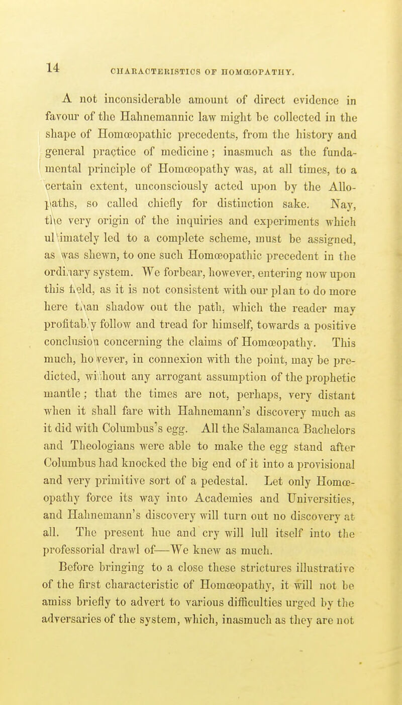CUARACTEKISTIOS OF nOMOSOPATHY. A not inconsiderable amount of direct evidence in favour of tlie Hahnemannic law might be collected in the shape of HomoeoiJathic precedents, from the history and general practice of medicine ; inasmuch as the funda- mental principle of Homoeopathy was, at all times, to a certain extent, unconsciously acted upon by the AUo- l.iaths, so called chiefly for distinction sake. Nay, the very origin of the inquiries and experiments which urimately led to a complete scheme, must be assigned, as vvas shewn, to one such Homoeopathic precedent in the ordi.nary system. We forbear, however, entering now upon this held, as it is not consistent with our plan to do more here ti\an shadow out the path, which the reader may profitab.'y follow and tread for himself, towards a positive conclusiou concerning the claims of Homoeopathy. This much, ho vever, in connexion with the point, may be pre- dicted, without any arrogant assumption of the prophetic mantle; that the times are not, perhaps, very distant when it shall fare with Hahnemann's discovery much as it did with Columbus's egg. All the Salamanca Bachelors and Theologians were able to make the egg stand after Columbus had knocked the big end of it into a provisional and very primitive sort of a pedestal. Let only Homoe- opathy force its way into Academies and Universities, and Hahnemann's discovery will turn out no discovery at all. The present hue and cry will lull itself into the professorial drawl of—We knew as much. Before bringing to a close these strictures illustrative of the first characteristic of Homoeopathy, it will not be amiss briefly to advert to various difiiculties urged by the adversaries of the system, which, inasmuch as they are not