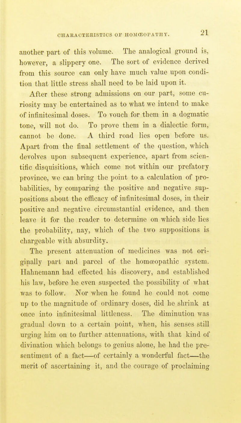 another part of this volume. The analogical ground is, however, a slippery one. The sort of evidence derived from this source can only have much value upon condi- tion that little stress shall need to be laid upon it. After these strong admissions on our part, some cu- riosity may be entertained as to what we intend to make of infinitesimal doses. To vouch for them in a dogmatic tone, will not do. To prove them in a dialectic form, cannot be done. A third road lies open before us. Apart from the final settlement of the question, which devolves upon subsequent experience, apart from scien- tific disquisitions, which come not within oui prefatory province, we can bring the point to a calculation of pro- babilities, by comparing the positive and negative sup- positions about the efficacy of infinitesimal doses, in their positive and negative circumstantial evidence, and then leave it for the reader to determine on which side lies the probability, nay, which of the two suppositions is chargeable with absurdity. The present attenuation of medicines was not ori- ginally part and parcel of the homoeopathic system. Hahnemann had effected his discovery, and established his law, before he even suspected the possibility of what was to follow. Nor when he found he could not come up to the magnitude of ordinary doses, did he shrink at once into infinitesimal littleness. The diminution was gradual down to a certain point, when, his senses still urging him on to further attenuations, with that kind of divination which belongs to genius alone, he had the pre- sentiment of a fact—of certainly a wonderful fact—the merit of ascertaining it, and the courage of proclaiming