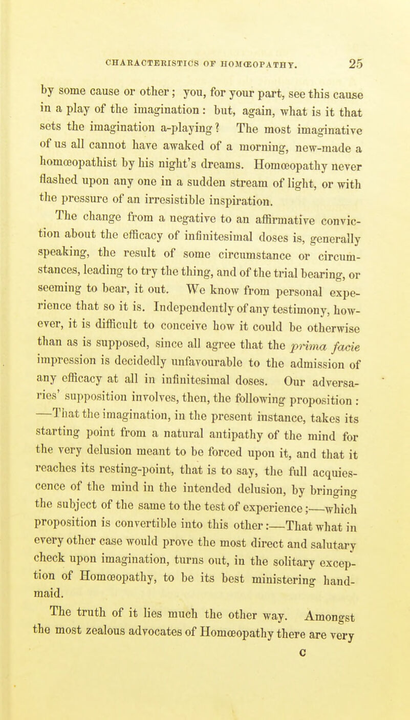 by some cause or other; you, for your part, see this cause in a play of the imagination: but, again, what is it that sets the imagination a-playing ? The most imaginative of us all cannot have awaked of a morning, new-made a homceopathist by his night's dreams. Homoeopathy never flashed upon any one in a sudden stream of light, or with the pressure of an irresistible inspiration. The change from a negative to an affirmative convic- tion about the efficacy of infinitesimal doses is, generally speaking, the result of some circumstance or circum- stances, leading to try the thing, and of the trial bearing, or seeming to bear, it out. We know from personal expe- rience that so it is. Independently of any testimony, how- ever, it is difficult to conceive how it could be otherwise than as is supposed, since all agree that the prima facie impression is decidedly unfavourable to the admission of any efficacy at all in infinitesimal doses. Our adversa- ries' supposition involves, then, the following proposition : —That the imagination, in the present instance, takes its starting point from a natural antipathy of the mind for the very delusion meant to be forced upon it, and that it reaches its resting-point, that is to say, the full acquies- cence of the mind in the intended delusion, by bringing the subject of the same to the test of experience; which proposition is convertible into this other:—That what in every other case would prove the most direct and salutary check upon imagination, turns out, in the solitary excep- tion of Homoeopathy, to be its best ministering hand- maid. The truth of it lies much the other way. Amongst the most zealous advocates of Homoeopathy there are very c